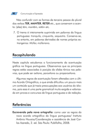 92   Comunicação e Expressão
Não confundir com as formas da terceira pessoa do plural
dos verbos TER, MANTER, RETER etc., que conservam o acen-
to: (eles) têm, mantêm, retêm etc.
	7.	O trema é inteiramente suprimido em palavras da língua
portuguesa: tranquilo, cinquenta, sequestro. Conserva-se,
no entanto, em palavras derivadas de nomes próprios es-
trangeiros: Müller, mülleriano.
Recapitulando
Neste capítulo estudamos o funcionamento da acentuação
gráfica na língua portuguesa. Observamos que as principais
regras estão associadas à posição da sílaba tônica nas pala-
vras, que pode ser oxítona, paroxítona ou proparoxítona.
Algumas regras de acentuação foram alteradas com o últi-
mo Acordo Ortográfico, o que ainda dificultou um pouco mais
um conteúdo que já trazia preocupações aos usuários do idio-
ma, pois essa é uma parte gramatical muito exigida e valoriza-
da em provas e concursos de língua portuguesa e de redação.
Referências
Escrevendo pela nova ortografia: como usar as regras do
novo acordo ortográfico da língua portuguesa/ Instituto
Antônio Houaiss/Coordenação e assistência de José Car-
los Azeredo, 2. ed. São Paulo: Publifolha, 2008.
 