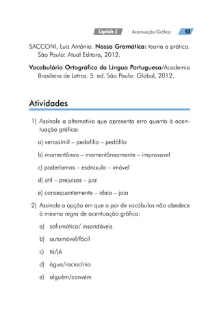 Capítulo 5   Acentuação Gráfica   93
SACCONI, Luiz Antônio. Nossa Gramática: teoria e prática.
São Paulo: Atual Editora, 2012.
Vocabulário Ortográfico da Língua Portuguesa/Academia
Brasileira de Letras. 5. ed. São Paulo: Global, 2012.
Atividades
	1)	Assinale a alternativa que apresenta erro quanto à acen-
tuação gráfica:
a) verossímil – pedofilia – pedófilo
b) momentâneo – momentâneamente – improvavel
c) poderíamos – esdrúxula – imóvel
d) útil – prejuízos – juiz
e) consequentemente – ideia – joia
	2)	 Assinale a opção em que o par de vocábulos não obedece
à mesma regra de acentuação gráfica:
a)	 sofismático/ insondáveis
b)	automóvel/fácil
c)	tá/já
d)	água/raciocínio
e)	alguém/convém
 