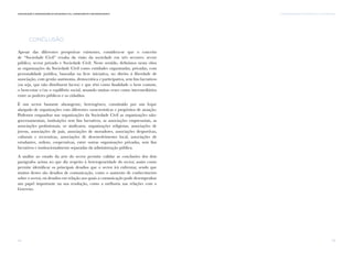 Comunicação e Organizações da Sociedade Civil: conhecimento e reconhecimento
32
Conclusão
Apesar das diferentes perspetivas existentes, considera-se que o conceito
de “Sociedade Civil” resulta da visão da sociedade em três sectores: sector
público, sector privado e Sociedade Civil. Neste sentido, definimos nesta obra
as organizações da Sociedade Civil como entidades organizadas, privadas, com
personalidade jurídica, baseadas na livre iniciativa, no direito à liberdade de
associação, com gestão autónoma, democrática e participativa, sem fins lucrativos
(ou seja, que não distribuem lucros) e que têm como finalidade o bem comum,
o bem-estar e/ou o equilíbrio social, atuando muitas vezes como intermediários
entre os poderes públicos e os cidadãos.
É um sector bastante abrangente, heterogéneo, constituído por um leque
alargado de organizações com diferentes características e propósitos de atuação.
Podemos enquadrar nas organizações da Sociedade Civil as organizações não-
governamentais, instituições sem fins lucrativos, as associações empresariais, as
associações profissionais, os sindicatos, organizações religiosas, associações de
jovens, associações de pais, associações de moradores, associações desportivas,
culturais e recreativas, associações de desenvolvimento local, associações de
estudantes, ordens, cooperativas, entre outras organizações privadas, sem fins
lucrativos e institucionalmente separadas da administração pública.
A análise ao estado da arte do sector permite validar as conclusões dos dois
parágrafos acima no que diz respeito à heterogeneidade do sector, assim como
permite identificar os principais desafios que o sector irá enfrentar, sendo que
muitos destes são desafios de comunicação, como o aumento de conhecimento
sobre o sector, ou desafios em relação aos quais a comunicação pode desempenhar
um papel importante na sua resolução, como a melhoria nas relações com o
Governo.
I. AS ORGANIZAÇÕES DA SOCIEDADE CIVIL EM PORTUGAL
33
 