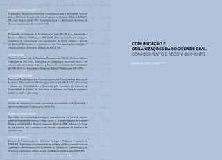 Comunicação E
Organizações da Sociedade Civil:
conhecimento e reconhecimento
Mafalda Eiró-Gomes (org.)
Mafalda Eiró-Gomes (Org.)
Doutorada e Mestre em Ciências da Comunicação pela Universidade Nova de
Lisboa. Professora Coordenadora de Pragmática e Relações Públicas da ESCS-
IPL, onde leciona desde 1991. Consultora para a comunicação, pro bono, de
diversas organizações da sociedade civil.
Ana Raposo
Doutorada em Ciências da Comunicação pelo ISCTE-IUL, Licenciada e
Mestre em Relações Públicas pela ESCS-IPL. Desempenhou funções enquanto
consultora de comunicação em organizações do sector público e privado
em Portugal. Formadora e consultora na área da comunicação estratégica e
relações públicas. Professora Adjunta da ESCS-IPL.
César Neto
DiretordeComunicaçãodaPlataformaPortuguesadasONGDeProfessorAdjunto
Convidado na ESCS-IPL. Especialista em comunicação no terceiro sector e em
comunicação em contexto desportivo, é Doutorado em Ciências da Comunicação
pelo ISCTE-IUL e Licenciado e Mestre em Relações Públicas pela ESCS-IPL.
Cláudia Silvestre
Docente na Escola Superior de Comunicação Social e Coordenadora da secção de
Estatística. Doutorada em Métodos Quantitativos pelo ISCTE-IUL, Licenciada
e Mestre em Probabilidades e Estatística pela Faculdade de Ciências da
Universidade de Lisboa. As suas áreas de interesse são literacia estatística,
análise de dados e data mining.
Mariana Pereira
Gestora de comunicação numa organização da sociedade civil. Licenciada e
Mestre em Relações Públicas pela ESCS-IPL.
Nuno da Silva Jorge
Especialista em comunicação estratégica, nomeadamente nas áreas de assuntos
públicos, comunicação política e social media. É Professor Adjunto de Relações
Públicas na ESCS-IPL e Head of Corporate Affairs da PHC Software. Ao longo
da sua carreira, tem colaborado com diversas organizações de referência do
terceiro sector.
Tatiana Nunes
Diretora de Comunicação da Alzheimer Portugal e Professora Convidada na
ESCS-IPL. Especialista em comunicação no interesse público e comunicação nas
organizações da sociedade civil. Doutorada em Ciências da Comunicação pelo
iscte-iul e Licenciada e Mestre na área das Relações Públicas pela ESCS-IPL.
 