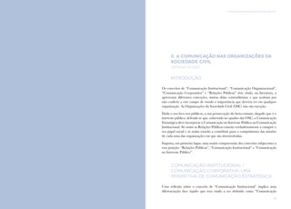 37
II. A Comunicação nas Organizações da Sociedade CivilComunicação e Organizações da Sociedade Civil: conhecimento e reconhecimento
36
II. A Comunicação nas Organizações da
Sociedade Civil
tatiana nunes
Introdução
Os conceitos de “Comunicação Institucional”, “Comunicação Organizacional”,
“Comunicação Corporativa” e “Relações Públicas” têm vindo, na literatura, a
apresentar diferentes conceções, muitas delas contraditórias, e que acabam por
não conferir a este campo de estudo a importância que deveria ter em qualquer
organização. As Organizações da Sociedade Civil (OSC) não são exceção.
Dado o seu foco nos públicos, a sua prossecução do bem-comum, daquilo que é o
interesse público, defende-se que, sobretudo no quadro das OSC, a Comunicação
Estratégica deve incorporar a Comunicação no Interesse Público na Comunicação
Institucional. Só assim as Relações Públicas estarão verdadeiramente a cumprir o
seu papel social e só assim estarão a contribuir para o cumprimento das missões
de cada uma das organizações em que são desenvolvidas.
Importa, em primeiro lugar, uma maior compreensão dos conceitos subjacentes a
esta posição: “Relações Públicas”, “Comunicação Institucional” e “Comunicação
no Interesse Público”.
Comunicação Institucional /
Comunicação Corporativa: uma
perspetiva de Comunicação Estratégica
Uma reflexão sobre o conceito de “Comunicação Institucional” implica uma
diferenciação face àquilo que tem vindo a ser definido como “Comunicação
 