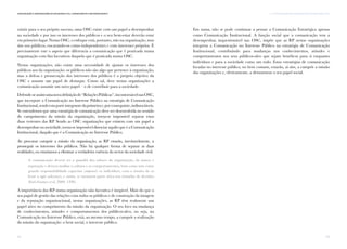 53
II. A Comunicação nas Organizações da Sociedade CivilComunicação e Organizações da Sociedade Civil: conhecimento e reconhecimento
52
existir para o seu próprio sucesso, uma OSC existe com um papel a desempenhar
na sociedade e por isso os interesses dos públicos e o seu bem-estar deverão estar
em primeiro lugar. Numa OSC, o enfoque está, portanto, não na organização, mas
sim nos públicos, encarando-os como independentes e com interesses próprios. É
precisamente este o aspeto que diferencia a comunicação que é praticada numa
organização com fins lucrativos daquela que é praticada numa OSC.
Nestas organizações, não existe uma necessidade de ajustar os interesses dos
públicos aos da organização: os públicos não são algo que pertence à organização,
mas a defesa e prossecução dos interesses dos públicos é o próprio objetivo da
OSC e assume um papel de destaque. Como tal, deve nestas organizações a
comunicação assumir um novo papel – o de contribuir para a sociedade.
Defende-seassimumanovadefiniçãode“RelaçõesPúblicas”,incontornávelnasOSC,
que incorpore a Comunicação no Interesse Público na estratégia de Comunicação
Institucional,sendoestaparteintegrantedaprimeirae,porconseguinte,indissociáveis.
Se entendemos que uma estratégia de comunicação deve ser desenvolvida no sentido
do cumprimento da missão da organização, torna-se impossível separar estas
duas vertentes das RP. Sendo as OSC organizações que existem com um papel a
desempenhar na sociedade, torna-se impossível dissociar aquilo que é a Comunicação
Institucional, daquilo que é a Comunicação no Interesse Público.
Ao procurar cumprir a missão da organização, as RP estarão, inevitavelmente, a
prosseguir os interesses dos públicos. Não há qualquer forma de separar as duas
realidades, ou estaríamos a eliminar a verdadeira essência do sector da sociedade civil.
A comunicação deverá ser a guardiã dos valores da organização, da marca e
reputação e deverá moldar a cultura e os comportamentos, bem como tem como
grande responsabilidade capacitar (empower) os indivíduos, com o intuito de os
levar a agir (advocacy), e assim, se tornarem parte ativa nas tomadas de decisões
(Eiró-Gomes et al, 2009: 1490).
A importância das RP numa organização não lucrativa é inegável. Mais do que o
seu papel de gestão das relações com todos os públicos e de construção da imagem
e da reputação organizacional, nestas organizações, as RP têm realmente um
papel ativo no cumprimento da missão da organização. O seu foco na mudança
de conhecimentos, atitudes e comportamentos dos públicos-alvo, ou seja, na
Comunicação no Interesse Público, está, ao mesmo tempo, a cumprir a realização
da missão da organização: o bem social, o interesse público.
Em suma, não se pode continuar a pensar a Comunicação Estratégica apenas
como Comunicação Institucional. A função social que a comunicação tem a
desempenhar, inquestionável nas OSC, impõe que as RP nestas organizações
integrem a Comunicação no Interesse Público na estratégia de Comunicação
Institucional, contribuindo para mudanças nos conhecimentos, atitudes e
comportamentos nos seus públicos-alvo que sejam benéficos para si enquanto
indivíduos e para a sociedade como um todo. Estas estratégias de comunicação
focadas no interesse público, no bem comum, estarão, aí sim, a cumprir a missão
das organizações e, efetivamente, a demonstrar o seu papel social.
 