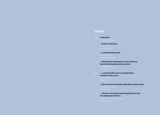 32
Comunicação e Organizações da Sociedade Civil: conhecimento e reconhecimento
ÍNDICE
Introdução
mafalda eiró-gomes
I. AS OSC EM PORTUGAL
césar neto
Pedro Krupenski
II.	A comunicação nas OSC
tatiana nunes
joão tiago proença
III. Desenhos de Investigação e procedimentos
para monitorização das envolventes
cláudia silvestre
eva marques
IV. A comunicação com os colaboradores:
um desafio para as OSC
ana raposo
civicus
V. Para além das dicotomias: mass media e social media
Nuno da Silva Jorge
David Philips
VI. Táticas e técnicas de comunicação para as OSC:
uma abordagem sintética
César Neto e Mariana Pereira
Catarina Gomes
05
09
37
63
89
113
145
 