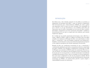 5
introdução
4
Comunicação e Organizações da Sociedade Civil: conhecimento e reconhecimento
introdução
Nos últimos anos, e não só devido a situações de crise política ou económica, as
Organizações da Sociedade Civil (OSC), e muito em especial as Organizações
Não Governamentais para o Desenvolvimento (ONGD), têm vindo a ganhar
uma importância cada vez maior nas nossas sociedades. Nas comunidades em
que se inserem, ou em que desenvolvem as suas atividades, pede-se-lhes que
representem o que de melhor a humanidade tem em termos de valores e práticas:
honestidade e transparência em termos orçamentais, fraternidade e equidade no
desenvolvimento das suas ações ou respeito pelo meio ambiente, para enunciar
simplesmente algumas.
Se é verdade que nas grandes organizações internacionais, como a Red Cross, a
Caritas, a Médecins du Monde, a Oxfam ou a Médecins sans Frontiéres (para citar alguns
exemplos com congéneres em Portugal, três delas, e sem representação, as outras
duas), a “comunicação” é hoje uma disciplina considerada como fundamental e
fundadora,omesmonãopareceacontecernamaioriadasorganizaçõesportuguesas
ou das congéneres portuguesas das referidas organizações internacionais.
Partindo da ideia, que consideramos incontestável, de que a comunicação é
constitutivadasorganizações,pretendeu-se,numprimeiromomento,compreender
que papel é atribuído à área disciplinar e profissional da comunicação nas OSC
em Portugal: como entendem as ONGD a gestão da comunicação? Procurava-se,
com esta questão, o fio condutor de uma investigação levada a cabo durante mais
de um ano, que teve em vista perceber se a visão da comunicação é essencialmente
entendida numa perspetiva técnica, tática ou estratégica no seio das organizações,
bem como traçar as implicações de cada uma das perspetivas referidas. Não foi
estranho a esta investigação o equacionar que tipo de profissionais de comunicação
encontramos nas ONGD e, na ausência destes, perceber a quem compete a
responsabilidade da gestão da comunicação.
 