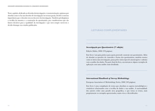 85
Comunicação e Organizações da Sociedade Civil: conhecimento e reconhecimento
84
Nestecapítulo,dedicadoaodesenhodainvestigaçãoeàmonotorização,optámospor
abordar como se faz um desenho de investigação em termos gerais, devido à extrema
importância que o desenho tem no decorrer da investigação. Também privilegiámos
a escolha da amostra e a construção do questionário, por considerarmos que são
fatores decisivos para a qualidade da investigação e que nem sempre merecem o
devido destaque nos estudos publicados.
Leituras Complementares
Manuela Magalhães Hill e Andrew Hill
Investigação por Questionário (2ª edição)
Edições Sílabo, 2008 (378 páginas)
Este livro é um guia prático para quem pretende construir um questionário. Além
de abordar as questões de conteúdo e forma dos questionários, também mostra
como se inicia uma investigação, passa pelos vários tipos de amostragem e culmina
com a análise dos dados. Na parte final do livro, encontram-se alguns exemplos de
aplicação com uma análise mais detalhada.
Edith D. de Leeuw, Joop Hox e Don Dillman
International Handbook of Survey Methodology
European Association of Methodology Series, 2008 (549 páginas)
Este livro é uma compilação de textos que abordam os aspetos metodológicos e
estatísticos relacionados com a recolha de dados e sua análise. A nacionalidade
dos autores cobre uma grande área geográfica, o que torna os textos, mais
propriamente os exemplos apresentados, muito ricos e diversificados.
III. Desenhos de Investigação e Procedimentos para Monitorização das Envolventes
 