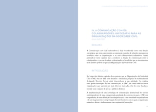89
IV. A comunicação com os colaboradores: um desafio para as Organizações da Sociedade CivilComunicação e Organizações da Sociedade Civil: conhecimento e reconhecimento
88
IV. A comunicação com os
colaboradores: um desafio para as
Organizações da Sociedade Civil
Ana Raposo
Resumo
A Comunicação com os Colaboradores é hoje reconhecida como uma função
estratégica, que tem como missão a construção e gestão de relações mutuamente
benéficas entre as organizações e os seus colaboradores/voluntários. Assim,
pretende-se neste capítulo dar a conhecer a função de comunicação com os
colaboradores e os seus desafios, evidenciando os benefícios que os investimentos
neste âmbito podem ter para as Organizações da Sociedade Civil.
Introdução
Ao longo dos últimos capítulos ficou patente que as Organizações da Sociedade
Civil (OSC) têm de lidar com desafios e dinâmicas próprias do habitualmente
designado Terceiro Sector, onde desenvolvem a sua atividade. Ao realizar
uma gestão estratégica da sua comunicação, as OSC, tal como todas as outras
organizações que operam nos mais diversos mercados, têm de estar focadas e
investir num conjunto de áreas e públicos distintos.
A implementação de uma estratégia de comunicação institucional de sucesso
está dependente de uma compreensão profunda do contexto em que a OSC está
enquadrada, de uma definição clara daquela que é a sua identidade organizacional
edeummapeamentoecategorizaçãodosinterlocutorescomosquaisaorganização
estabelece direta e indiretamente um conjunto de interações.
 