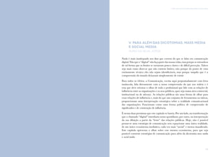 113
V. PARA ALÉM DAS DICOTOMIAS: MASS MEDIA E SOCIAL MEDIAComunicação e Organizações da Sociedade Civil: conhecimento e reconhecimento
112
V. PARA ALÉM DAS DICOTOMIAS: MASS MEDIA
E SOCIAL MEDIA
Nuno da Silva Jorge
Nada é mais inadequado nos dias que correm do que se falar em comunicação
digital.Nãoqueo“digital”nãofaçapartedasnossasvidas,masporqueseentranhou
de tal forma que os limites se tornaram pouco claros e de difícil perceção. Talvez
seja mais exato dizer-se que não existem limites, não porque do ponto de vista
estritamente técnico eles não sejam identificáveis, mas porque naquilo que é a
compreensão do mundo deixaram simplesmente de existir.
Para todos os efeitos, a Comunicação, escrita aqui propositadamente com letra
maiúscula, lida diretamente com a nossa compreensão do que nos rodeia e é
essa que deve orientar o olhar de todo o profissional que lide com as relações de
influência entre as organizações e os seus públicos, quer seja numa área comercial,
institucional ou de advocacy. As relações públicas são uma forma de olhar para
estas relações de influência e, mais do que um conjunto de ferramentas ou táticas,
proporcionam uma interpretação estratégica sobre a realidade comunicacional
das organizações. Funcionam como uma forma política de compreensão de
significados e de construção de influência.
É nestas duas premissas que este capítulo se baseia. Por um lado, na transformação
que o chamado “digital” introduziu nosso quotidiano; por outro, na interpretação
da sua diluição a partir da “lente” das relações públicas. Hoje, não é possível
pensar-se uma estratégia de comunicação sem equacionar uma única realidade,
de um único ecossistema mediático, cada vez mais “social” e menos massificado.
Este capítulo apresenta o olhar sobre esse mesmo ecossistema, para que seja
possível construir estratégias de comunicação para além da dicotomia mass media
e social media.
 