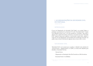 9
I. AS ORGANIZAÇÕES DA SOCIEDADE CIVIL EM PORTUGALComunicação e Organizações da Sociedade Civil: conhecimento e reconhecimento
8
I. AS ORGANIZAÇÕES DA SOCIEDADE CIVIL
EM PORTUGAL
césar neto
Introdução
O que são Organizações da Sociedade Civil? Qual a sua missão? Quais as
principais características? E as fronteiras? O termo “Sociedade Civil” é muitas
vezes utilizado de forma “livre”, até como sinónimo de “sociedade”. Não sendo o
objetivo deste capítulo determinar as fronteiras conceptuais do termo “Sociedade
Civil”, importa começar por explorar o conceito para, a partir deste, explorar o
estado da arte das Organizações da Sociedade Civil em Portugal, baseando esta
análise numa revisão de literatura de algumas obras recentes sobre o sector.
Sociedade Civil
“Sociedade Civil” é um conceito que, na prática, é utilizado como sinónimo de
“Terceiro Sector”1
. Segundo Franco et al (2005), os termos mais utilizados para
identificar a Sociedade Civil são:
/ Terceiro Sector;
/ Organizações ou Instituições Sem Fins Lucrativos ou Não Lucrativas;
/ Economia Social e/ou Solidária;
1
	 Não é objetivo deste capítulo explorar as possíveis diferenças conceptuais entre os conceitos de “Sociedade Civil” e de
“Terceiro Sector”.
 
