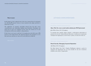 139138
Comunicação e Organizações da Sociedade Civil: conhecimento e reconhecimento
There is more
In this chapter, we have explored some of the more common forms of automation
now affecting PR practice. In fact, we have touched on the subject and there is
much more to come.
The application of semantics; knowledge derived from big data; secure
communications and relationship building using blockchain technologies and
much more are all to be considered. In due course the common use of such
developments will become available to all practitioners.
If this is fun or not is up to us all, but it is not going away and will be part of PR
practice in the months ahead. The important thing for the practitioner is to be
alert and aware and then see what can be used effectively in daily life.
David Philips
V. PARA ALÉM DAS DICOTOMIAS: MASS MEDIA E SOCIAL MEDIA
Leituras Complementares
Rob Brown e Stephen Waddington (Ed.)
Share This Too: more social media solutions for PR Professionals
John Wiley & Sons, 2013 (324 páginas)
O conteúdo deste segundo volume expande o conhecimento apresentado no
primeiro livro da série. Analisa diferentes dimensões e tendências na comunicação
estratégica das organizações, ao nível teórico e prático, no início do século xxi.
Steve Earl e Stephen Waddington
Brand Anarchy: Managing Corporate Reputation
A&C Black, 2012 (272 páginas)
Em Brand Anarchy, Steve Earl e Stephen Waddington exploram a gestão de
reputação das organizações face aos novos desafios de um novo ecossistema
mediático mais caótico e fragmentado.
 