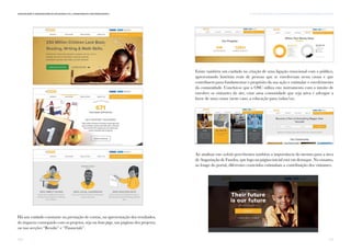 171
vi. TÁTICAS E TÉCNICAS DE COMUNICAÇÃO PARA AS OSC: UMA ABORDAGEM SINTÉTICAComunicação e Organizações da Sociedade Civil: conhecimento e reconhecimento
170
Há um cuidado constante na prestação de contas, na apresentação dos resultados,
do impacto conseguido com os projetos, seja na home page, nas páginas dos projetos,
ou nas secções “Results” e “Financials”.
Existe também um cuidado na criação de uma ligação emocional com o público,
apresentando histórias reais de pessoas que se envolveram nesta causa e que
contribuem para fundamentar o propósito da sua ação e estimular o envolvimento
da comunidade. Conclui-se que a OSC utiliza este instrumento com o intuito de
envolver os visitantes do site, criar uma comunidade que seja ativa e advogue a
favor de uma causa (neste caso, a educação para todas/os).
Ao analisar este website percebemos também a importância do mesmo para a área
de Angariação de Fundos, que logo na página inicial está em destaque. No entanto,
ao longo do portal, diferentes conteúdos estimulam a contribuição dos visitantes.
 