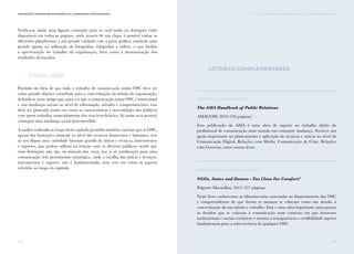 173
Comunicação e Organizações da Sociedade Civil: conhecimento e reconhecimento
172
Verifica-se ainda uma ligação constante para os social media (os destaques estão
disponíveis em todas as páginas, onde através de um clique é possível visitar as
diferentes plataformas) e um grande cuidado com a parte gráfica, existindo uma
grande aposta na utilização de fotografias, infografias e vídeos, o que facilita
a apresentação do trabalho da organização, bem como a demonstração dos
resultados alcançados.
Conclusão
Partindo da ideia de que todo o trabalho de comunicação numa OSC deve ter
como grande objetivo contribuir para a concretização da missão da organização,
defende-se neste artigo que, uma vez que a comunicação numa OSC é intencional
e visa mudanças sociais ao nível de informação, atitudes e comportamentos, esta
deve ser planeada tendo em conta as características e necessidades dos públicos
com quem trabalha, nomeadamente dos seus beneficiários. Só assim será possível
conseguir uma mudança social bem-sucedida.
A análise realizada ao longo deste capítulo permitiu também concluir que as OSC,
apesar das limitações existente ao nível dos recursos financeiros e humanos, têm
ao seu dispor uma variedade bastante grande de táticas e técnicas, instrumentos
e suportes, que podem utilizar na relação com os diversos públicos, sendo que
estas limitações não são, na maioria dos casos, por si só, justificação para uma
comunicação sem pensamento estratégico, onde a escolha das táticas e técnicas,
instrumentos e suportes não é fundamentada, nem tem em conta os aspetos
referidos ao longo do capítulo.
vi. TÁTICAS E TÉCNICAS DE COMUNICAÇÃO PARA AS OSC: UMA ABORDAGEM SINTÉTICA
Leituras Complementares
Robert L. Dilenschneider
The AMA Handbook of Public Relations
AMACOM, 2010 (256 páginas)
Esta publicação da AMA é uma obra de suporte ao trabalho diário do
profissional de comunicação num mundo em constante mudança. Fornece um
apoio importante no planeamento e aplicação de técnicas e táticas ao nível da
Comunicação Digital, Relações com Media, Comunicação de Crise, Relações
com Governo, entre outras áreas.
David Hulme e Michael Edwards
NGOs, States and Donors - Too Close For Comfort?
Palgrave Macmillan, 2013 (327 páginas)
Neste livro conhecemos as idiossincrasias associadas ao financiamento das OSC
e compreendemos de que forma as mesmas se colocam como um desafio à
concretização da sua missão e trabalho. Esta é uma obra importante para pensar
os desafios que se colocam à comunicação num contexto em que interesses
institucionais e sociais coexistem e tornam a transparência e credibilidade aspetos
fundamentais para a sobrevivência de qualquer OSC.
 