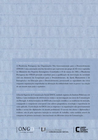 Plataforma Portuguesa das ONGD
A Plataforma Portuguesa das Organizações Não Governamentais para o Desenvolvimento
(ONGD) é uma associação sem fins lucrativos que representa um grupo de 60 ongd registadas
no Ministério dos Negócios Estrangeiros. Constituída a 23 de março de 1985, a Plataforma
Portuguesa das ONGD pretende contribuir para a qualificação da intervenção da sociedade
civil nos domínios da Cooperação para o Desenvolvimento, da Ajuda Humanitária e de
Emergência e da Educação para o Desenvolvimento, potenciando as capacidades das ongd
enquanto organizações empenhadas na afirmação da solidariedade entre os povos e na criação
de um mundo mais justo e equitativo.
Escola Superior de Comunicação Social
A Escola Superior de Comunicação Social (ESCS), unidade orgânica do Instituto Politécnico de
Lisboa, é uma instituição de referência no ensino e na investigação nas áreas da Comunicação
em Portugal. A oferta formativa da ESCS alia a inovação científica e as tendências do mercado,
conjugando a componente conceptual com saberes pragmáticos, tecnologia e experiências de
cariz aplicado. A articulação da ESCS com as empresas e as organizações não governamentais
facilita o acesso dos diplomados ao mundo profissional. O sucesso dos alunos e diplomados é
evidente, não só pela expressiva inserção no mercado de trabalho, como também através da
conquista de prémios nacionais e internacionais em diferentes áreas da Comunicação.
organização
financiamento
apoio
 