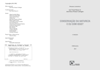 Copyright © 2012 FBC

Editor responsável                                                           Organizadores
	         João Bosco Priamo Carbogim

Coordenação Geral                                                            José Truda Palazzo Jr.
	       José Truda Palazzo Jr.
                                                                         João Bosco Priamo Carbogim
Autores
	          Miguel Serediuk Milano
	          Maria Tereza Jorge Pádua
	          Clayton Ferreira Lima
	          Heloisa Dias
	          João Bosco Priamo Carbogim

                                                                    CONSERVAÇÃO DA NATUREZA
	          Kleber Grübel da Silva
	          Carla Valéria Leonini Crivellaro
	          José Truda Palazzo Jr.
	
	
           Antônio Jeovah de Andrade Meireles
           Luciana de Souza Queiroz                                      E EU COM ISSO?
	          João Meireles Filho
	          João Suassuna
	          Thomaz Lipparelli
	          Leandra Gonçalves
	          Ricardo Baitelo
	          Fernando Fernandez

Projeto Gráfico e Direção de Arte                                                1ª EDIÇÃO
	         Mauri de Sousa

Apoio Institucional
	AVINA

Apoio Técnico
	        Promosell Comunicação


                                                                                 FORTALEZA

                                                                                    2012




Conservação da Natureza - E eu com isso? é uma publicação da
Rede Marinho-Costeira e Hídrica do Brasil - www.remaatlantico.org
 