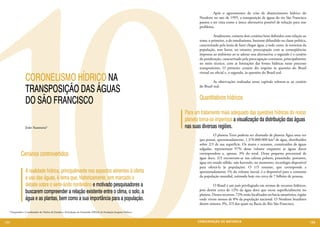 10
                                                                                                                           	        Após o agravamento da crise de abastecimento hídrico do
                                                                                                                           Nordeste no ano de 1995, a transposição de águas do rio São Francisco
                                                                                                                           passou a ser vista como a única alternativa possível de solução para esse
                                                                                                                           problema.

                                                                                                                           	         Atualmente, existem dois cenários bem definidos com relação ao
                                                                                                                           tema: o primeiro, o do imediatismo, bastante difundido na classe política,
                                                                                                                           caracterizado pela ânsia de fazer chegar água, a todo custo, às torneiras da
                                                                                                                           população, sem haver, no entanto, preocupação com as conseqüências
                                                                                                                           impostas ao ambiente ao se adotar essa alternativa; o segundo é o cenário
                                                                                                                           da ponderação, caracterizado pela preocupação constante, principalmente
                                                                                                                           no meio técnico, com as limitações das fontes hídricas nesse processo
                                                                                                                           transpositório. O primeiro cenário diz respeito às questões do Brasil
                                                                                                                           virtual ou oficial e, o segundo, às questões do Brasil real.
                CORONELISMO HÍDRICO NA                                                                                     	         As observações realizadas nesse capítulo referem-se ao cenário

                TRANSPOSIÇÃO DAS ÁGUAS                                                                                     do Brasil real.


                                                                                                                           Quantitativos hídricos
                DO SÃO FRANCISCO
                                                                                                                   Para um tratamento mais adequado das questões hídricas do nosso
                                                                                                                           	
                                                                                                                   planeta torna-se imperiosa a visualização da distribuição das águas
                João Suassuna1                                                                                     nas suas diversas regiões.
                                                                                                                           	        O planeta Terra poderia ser chamado de planeta Água uma vez
                                                                                                                           que possui, aproximadamente, 1.370.000.000 km³ de água, distribuídos
                                                                                                                           sobre 2/3 de sua superfície. Os mares e oceanos, constituídos de águas
                                                                                                                           salgadas, representam 97% desse volume enquanto as águas doces
            Cenários controvertidos                                                                                        correspondem a, apenas, 3% do total. Desse pequeno percentual de
                                                                                                                           água doce, 2/3 encontram-se nas calotas polares, possuindo, portanto,
                                                                                                                           água em estado sólido, não havendo, no momento, tecnologia disponível
                                                                                                                           para ofertá-la às populações. O 1/3 restante, que corresponde a
                A realidade hídrica, principalmente nos aspectos atinentes à oferta                                        aproximadamente 1% do volume inicial, é o disponível para o consumo
                e uso das águas, é tema que, historicamente, tem marcado o                                                 da população mundial, estimada hoje em cerca de 7 bilhões de pessoas.

                debate sobre o semi-árido nordestino e motivado pesquisadores a                                            	        O Brasil é um país privilegiado em termos de recursos hídricos,
                buscarem compreender a relação existente entre o clima, o solo, a                                          pois detém cerca de 12% da água doce que escoa superficialmente no
                                                                                                                           planeta. Desses recursos, 72% estão localizados na bacia amazônica, região
                água e as plantas, bem como a sua importância para a população.                                            onde vivem menos de 8% da população nacional. O Nordeste brasileiro
                                                                                                                           detém míseros 3%, 2/3 dos quais na Bacia do Rio São Francisco.
  1 Pesquisador e Coordenador do Núcleo de Estudos e Articulação do Semiárido (NESA) da Fundação Joaquim Nabuco.



104                                                                                                                       CONSER V A ÇÃ O D A NATU R EZ A                                                 105
 