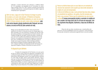 indicando a maneira alternativa para solucionar o problema hídrico
              de 1.112 municípios, com população de até 5 mil pessoas, em toda a          Nunca na história desse país se ouviu falar em um montante de
              região semiárida, além de ter sido a primeira instituição governamental
              a declarar, publicamente, as intenções do governo de utilizar as águas da
                                                                                          recursos tão expressivo como aquele que está sendo alocado no
              transposição para o agronegócio.                                            projeto em curso da transposição.
                                                                                          A cifra de 6,6 bilhões de reais, numa primeira fase das obras, elegeu
      Além do 	mais, a água do rio São Francisco irá chegar na ponta                      um presidente da república e, de quebra, deu-lhe munição para
      do projeto a um custo muito elevado. O Relatório de Impactos                        fazer o seu sucessor. Parece que foi exatamente isso que ocorreu
      Ambientais do Projeto (EIA/RIMA) estabelece um valor de cerca de                    no Brasil E nossas preocupações tendem a aumentar na medida em
      UR$ 0,13 (treze centavos de real) o metro cúbico bombeado, valor                    que o projeto é de longo prazo (de 25 a 30 anos de execução), com
      muito acima daquele cobrado atualmente pela Codevasf, aos seus                      seu orçamento final atingindo, facilmente, a faixa dos 20 bilhões de
      colonos, de cerca de R$ 0,02 (dois centavos de real).                               reais.

              Mesmo com essa discrepância de valores, existe um percentual                	        Diante de todo esse relato, entendemos que a vontade política não
              significativo de colonos, na bacia do rio, que não consegue pagar a sua     pode estar acima das possibilidades técnicas de se promover o desenvolvimento
              água consumida a um custo de R$ 0,02. A pergunta que não quer calar:        do nosso país, sob pena de continuarmos seguindo firmes na rota da escuridão.
              que colonos paraibanos, norteriograndenses ou mesmo cearenses, terão
              condições de pagar por uma água, na ponta do projeto, custando seis
              vezes mais cara? As análises das insuficiências volumétricas do rio São
              Francisco, no atendimento às demandas da irrigação no setentrional,
              bem como a inviabilização do uso da água na agricultura, pelo seu
              elevado custo na ponta do projeto, foram muito bem analisadas
              pelo Instituto de Pesquisa Econômica Aplicada (IPEA) no estudo
              1573 - Impactos do Projeto da Transposição do Rio São Francisco na
              Agricultura Irrigada no Nordeste Setentrional, de janeiro de 2011.


              A disputa foi por dinheiro
              	         O projeto da transposição do São Francisco, em curso, gerou
              um fato no mínimo curioso: diante dos argumentos contraditórios entre
              a utilização das águas do Velho Chico para fins de agronegócio ou para o
              abastecimento das populações carentes, com as águas interiores existentes
              em cada estado da região, optou-se pela primeira alternativa. Tanto é
              assim que no Plano de Aceleração do Crescimento do nosso País (PAC)
              o projeto privilegiado foi o da transposição e não o do Atlas Nordeste de
              Abastecimento Urbano, no entanto, a segunda opção seria a mais sensata:
              a priorização da vida E existe uma razão muito simples para a escolha: a
              disputa foi por recursos financeiros. Foi escolhido o projeto mais caro.

126                                                                                              CONSER V A ÇÃ O D A NATU R EZ A                                          127
 