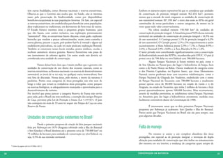 têm outras finalidades, como: florestas nacionais e reservas extrativistas.       Embora os números sejam expressivos há que se considerar que unidades
                         Observa-se que o Governo não oculta que, no fundo, não se interessa               de conservação de proteção integral somam 362.434 km², portanto
                         tanto pela preservação da biodiversidade, como por disponibilizar                 menos que a metade do total, enquanto as unidades de conservação de
                         benefícios excepcionais às suas populações favoritas. De fato, em especial        uso sustentável somam 387.398 km² e entre elas estão as APAs em geral
                         as reservas extrativistas, são estabelecidas para beneficiar certas populações,   constituídas de terras particulares e outras categorias, de menor ou às
                         ditas tradicionais ou tradicionais, em detrimento do bem-estar de outros.         vezes quase nulo valor conservacionista.
                         O Estado fornece enormes áreas a pequenos grupos humanos, para                    	          Na esfera estadual existem 156.560 km² de unidades de
                         que eles façam, com caráter exclusivo, sua exploração pretensamente               conservação de proteção integral. A Amazônia possui 9,8% da sua extensão
                         “sustentável”. Mas, os extrativistas fazem chácaras, criam gado, exploram         territorial em unidades de conservação de proteção integral e 16,5% nas
                         borracha que vendem a preços subvencionados, assim como castanha e                de uso sustentável. A Caatinga possui 1,1% de proteção integral e 6,3%
                         outras plantas, pescam e caçam, pois podem fazê-lo à vontade e alguns até         de uso sustentável. O Cerrado possui 3,1% e 5% respectivamente e assim
                         estabelecem piscicultura, ou cada vez mais praticam exploração florestal.         sucessivamente: a Mata Atlântica possui 2,3% e 7,1%; o Pampa 0,9% e
                         Também se constroem nesses locais estradas, postos médicos, escolas e             2,4%; o Pantanal 2,9% e 0,0% e; a Área Marinha 0,1% e 1,4%.
                         recebem assistência técnica gratuita. Reserva Extrativista não passa de           O setor privado vem contribuindo significativamente com a conservação
                         um instrumento de reforma agrária. Em assim sendo não deveria ser                 da biodiversidade através das RPPNs, reconhecidas pelo SNUC. O país já
                         considerada uma unidade de conservação.                                           possui cerca de 700 delas no nível federal com 580.000 hectares.
                                                                                                           	          Alguns Parques Nacionais já foram extintos no país, como o
                         	         Vamos deixar bem claro que é muito melhor que o governo crie            de Sete Quedas no Paraná para dar lugar à hidroelétrica de Itaipu, bem
                         unidades de conservação de uso direto dos recursos naturais, como as              como o de Paulo Afonso na Bahia. Outros mudaram de categoria como
                         reservas extrativistas, as florestas nacionais e as reservas de desenvolvimento   o dos Pontões Capixabas, no Espírito Santo, que virou Monumento
                         sustentável, ao invés de se ter soja, ou qualquer outra monocultura. Isso         Natural, outros perderam áreas com sucessivas redelimitações, como o
                         está fora de discussão. Nessas áreas, pelo menos, a morte da natureza é           Parque Nacional da Chapada dos Veadeiros, estabelecido com o nome
                         paulatina. Porém estas categorias de áreas protegidas não têm nem de              de Parque Nacional do Tocantins com 700.000 hectares e atualmente
                         longe o valor que teriam as verdadeiras áreas protegidas, como parques            possui apenas cerca de 80.000 hectares no estado de Goiás e o do
                         ou reservas biológicas, se adequadamente manejadas e aproveitadas para o          Araguaia, no estado do Tocantins, que tinha 2 milhões de hectares e hoje
                         desenvolvimento do turismo.                                                       possui aproximadamente apenas 100.000 hectares. Mais recentemente,
                         Por incrível que possa parecer a categoria Reserva de Fauna não serviu            através de medidas provisórias, se redelimitou vários Parques Nacionais
                         para nada, pois o Brasil não tem nenhuma, a exemplo dos antigos Parques           na Amazônia para dar lugar a hidroelétricas novamente, medidas essas
                         de Caça, previstos pela Lei de Proteção à Fauna (Lei 5.197/67). O país            facilmente contestáveis diante da Constituição de 1988.
                         não conseguiu em mais de 33 anos ter sequer um Parque de Caça ou uma
                         Reserva de Fauna.                                                                 	        É interessante notar que os dois primeiros Parques Nacionais
                                                                                                           propostos por Rebouças já acabaram: Sete Quedas e Ilha do Bananal.
                                                                                                           Parece assim que Parques Nacionais no Brasil não são para sempre, mas

                         Unidades de conservação existentes no Brasil2                                     para algumas décadas.


                         	         Desde a primeira proposta de criação de dois parques nacionais
                         feita por Rebouças em 1876 (Araguaia cobrindo toda a ilha do Bananal              Falta de manejo
                         e Sete Quedas) o Brasil destinou até o presente cerca de 750.000 km² ou
                         75 milhões de hectares para unidades de conservação no nível federal, ou          	        No entanto se assiste a um completo abandono das áreas
                         seja, 8,5% de sua extensão territorial.                                           protegidas, em especial as de proteção integral, a invenção da dupla
                                                                                                           afetação para unidades de conservação que têm índios ou remanescentes
                                                                                                           dos mesmos em seu interior, a mudança de categorias quase sempre de
     2 Dados da pagina web do ICMBio (2011)




30                                                                                                         CONSER V A ÇÃ O D A NATU R EZ A                                            31
 