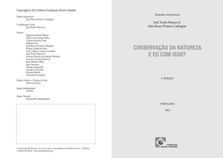 Copyright © 2012 Editora Fundação Brasil Cidadão
                                                                                                  Organizadores
Editor responsável
	         João Bosco Priamo Carbogim
                                                                                                  José Truda Palazzo Jr.
Coordenação Geral
	       José Truda Palazzo Jr.                                                                João Bosco Priamo Carbogim
Autores
	          Miguel Serediuk Milano
	          Maria Tereza Jorge Pádua
	          Clayton Ferreira Lima
	          Heloisa Dias

                                                                                         CONSERVAÇÃO DA NATUREZA
	          João Bosco Priamo Carbogim
	          Kleber Grübel da Silva
	          Carla Valéria Leonini Crivellaro
	
	
           José Truda Palazzo Jr.
           Antônio Jeovah de Andrade Meireles                                                 E EU COM ISSO?
	          Luciana de Souza Queiroz
	          João Meireles Filho
	          João Suassuna
	          Thomaz Lipparelli
	          Leandra Gonçalves
	          Ricardo Baitelo
	          Fernando Fernandez
                                                                                                      1ª EDIÇÃO
Projeto Gráfico e Direção de Arte
	         Mauri de Sousa

Apoio Institucional
	AVINA

Apoio Técnico
	        Promosell Comunicação

                                                                                                      FORTALEZA

                                                                                                         2012




Conservação da Natureza - E eu com isso? é uma publicação da Rede Costeiro - Marinha -
e Hídrica do Brasil - www.remaatlantico.org
 