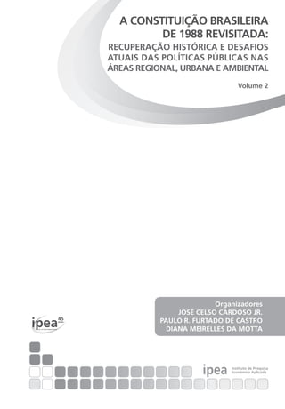 ipea
45anos
Por um Brasil desenvolvido
ipea Instituto de Pesquisa
Econômica Aplicada
Organizadores
JOSÉ CELSO CARDOSO JR.
PAULO R. FURTADO DE CASTRO
DIANA MEIRELLES DA MOTTA
A CONSTITUIÇÃO BRASILEIRA
DE 1988 REVISITADA:
RECUPERAÇÃO HISTÓRICA E DESAFIOS
ATUAIS DAS POLÍTICAS PÚBLICAS NAS
ÁREAS REGIONAL, URBANA E AMBIENTAL
Volume 2
 