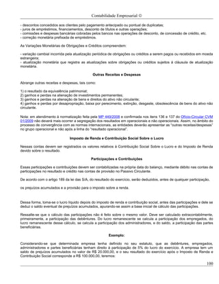 Contabilidade Empresarial ©

- descontos concedidos aos clientes pelo pagamento antecipado ou pontual de duplicatas;
- juros de empréstimos, financiamentos, desconto de títulos e outras operações;
- comissões e despesas bancárias cobradas pelos bancos nas operações de desconto, de concessão de crédito, etc.
- correção monetária prefixada de empréstimos.

As Variações Monetárias de Obrigações e Créditos compreendem:

- variação cambial incorrida pela atualização periódica de obrigações ou créditos a serem pagos ou recebidos em moeda
estrangeira;
- atualização monetária que registra as atualizações sobre obrigações ou créditos sujeitos à cláusula de atualização
monetária.

                                             Outras Receitas e Despesas

Abrange outras receitas e despesas, tais como:

1) o resultado da equivalência patrimonial;
2) ganhos e perdas na alienação de investimentos permanentes;
3) ganhos e perdas na alienação de bens e direitos do ativo não circulante;
4) ganhos e perdas por desapropriação, baixa por perecimento, extinção, desgaste, obsolescência de bens do ativo não
circulante.

Nota: em atendimento à normatização feita pela MP 449/2008 e confirmada nos itens 136 e 137 do Ofício-Circular CVM
01/2009 não deverá mais ocorrer a segregação dos resultados em operacionais e não operacionais. Assim, no âmbito do
processo de convergência com as normas internacionais, as entidades deverão apresentar as “outras receitas/despesas”
no grupo operacional e não após a linha do “resultado operacional”.

                              Imposto de Renda e Contribuição Social Sobre o Lucro

Nessas contas devem ser registrados os valores relativos à Contribuição Social Sobre o Lucro e do Imposto de Renda
devido sobre o resultado.

                                            Participações e Contribuições

Essas participações e contribuições devem ser contabilizadas na própria data do balanço, mediante débito nas contas de
participações no resultado e crédito nas contas de provisão no Passivo Circulante.

De acordo com o artigo 189 da lei das S/A, do resultado do exercício, serão deduzidos, antes de qualquer participação,

os prejuízos acumulados e a provisão para o imposto sobre a renda.



Dessa forma, toma-se o lucro líquido depois do imposto de renda e contribuição social, antes das participações e dele se
deduz o saldo eventual de prejuízos acumulados, apurando-se assim a base inicial de cálculo das participações.

Ressalte-se que o cálculo das participações não é feito sobre o mesmo valor. Deve ser calculado extracontabilmente,
primeiramente, a participação das debêntures. Do lucro remanescente se calcula a participação dos empregados, do
lucro remanescente desse cálculo, se calcula a participação dos administradores, e do saldo, a participação das partes
beneficiárias.

                                                       Exemplo:

Considerando-se que determinada empresa tenha definido no seu estatuto, que as debêntures, empregados,
administradores e partes beneficiárias tenham direito à participação de 5% do lucro do exercício. A empresa tem um
saldo de prejuízos acumulados no valor de R$ 20.000,00, e o seu resultado do exercício após o Imposto de Renda e
Contribuição Social corresponde a R$ 100.000,00, teremos:

                                                                                                                    100
 