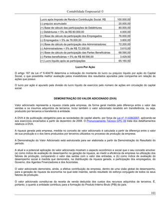 Contabilidade Empresarial ©

                     Lucro após Imposto de Renda e Contribuição Social: R$           100.000,00
                     (-) prejuízo acumulado                                           20.000,00
                     (=) Base de cálculo das participações de Debêntures              80.000,00
                     (-) Debêntures = 5% de R$ 80.000,00                               4.000,00
                     (=) Base de cálculo da participação dos Empregados               76.000,00
                     (-) Empregados = 5% de 76.000,00                                  3.800,00
                     (=) Base de cálculo da participação dos Administradores:         72.200,00
                     (-) Administradores = 5% de R$ 72.200,00                          3.610,00
                     (=) Base de cálculo da participação das Partes Beneficiárias     68.590,00
                     (-) Partes beneficiárias = 5% de R$ 68.590,00                     3.429,50
                     (=) Lucro líquido após as participações                          65.160,50

                                                    Lucro Por Ação

O artigo 187 da Lei nº 6.404/76 determina a indicação do montante do lucro ou prejuízo líquido por ação do Capital
Social, o que possibilita melhor avaliação pelos investidores dos resultados apurados pela companhia em relação às
ações que possui.

O lucro por ação é apurado pela divisão do lucro líquido de exercício pelo número de ações em circulação do capital
social.


                                DEMONSTRAÇÃO DO VALOR ADICIONADO (DVA)

Valor adicionado representa a riqueza criada pela empresa, de forma geral medida pela diferença entre o valor das
vendas e os insumos adquiridos de terceiros. Inclui também o valor adicionado recebido em transferência, ou seja,
produzido por terceiros e transferido à entidade.

A DVA é de publicação obrigatória para as sociedades de capital aberto, por força da Lei nº 11.638/2007, aplicando-se
aos exercícios encerrados a partir de dezembro de 2008. O Pronunciamento Técnico CPC 09 trata dos detalhamentos
relativos à DVA.

A riqueza gerada pela empresa, medida no conceito de valor adicionado é calculada a partir da diferença entre o valor
de sua produção e o dos bens produzidos por terceiros utilizados no processo de produção da empresa.

A Demonstração do Valor Adicionado está estruturada para ser elaborada a partir da Demonstração do Resultado do
período.

A atual e a potencial aplicação do valor adicionado mostram o aspecto econômico e social que o seu conceito envolve:
(a) como índice de avaliação do desempenho na geração da riqueza, ao medir a eficiência da empresa na utilização dos
fatores de produção, comparando o valor das saídas com o valor das entradas, e (b) como índice de avaliação do
desempenho social à medida que demonstra, na distribuição da riqueza gerada, a participação dos empregados, do
Governo, dos Agentes Financiadores e dos Acionistas.

O valor adicionado demonstra, ainda, a efetiva contribuição da empresa, dentro de uma visão global de desempenho,
para a geração de riqueza da economia na qual está inserida, sendo resultado do esforço conjugado de todos os seus
fatores de produção.

O valor adicionado constitui-se da receita de venda deduzida dos custos dos recursos adquiridos de terceiros. É,
portanto, o quanto a entidade contribuiu para a formação do Produto Interno Bruto (PIB) do país.


                                                                                                                 101
 