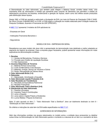 Contabilidade Empresarial ©
A Demonstração do Valor Adicionado, que também pode integrar o Balanço Social, constitui desse modo, uma
importante fonte de informações à medida que apresenta esse conjunto de elementos que permitem a análise do
desempenho econômico da empresa, evidenciando a geração de riqueza, assim como dos efeitos sociais produzidos
pela distribuição dessa riqueza.

Desde 1992, a CVM tem apoiado e estimulado a divulgação da DVA, por meio do Parecer de Orientação CVM nº 24/92.
No Ofício Circular CVM/SNC/SEP/ no 01/00, a CVM sugeriu a utilização de modelo elaborado pela Fundação Instituto de
Pesquisa Contábeis, Atuariais e Financeiras da USP (FIPECAFI).

A NBC T 3.7 apresenta 3 modelos de DVA aplicáveis às:

- Empresas em Geral

- Instituições Financeiras Bancárias e

- Seguradoras.

                                         MODELO DE DVA - EMPRESAS EM GERAL

Ressaltamos que esse modelo não deve inibir a apresentação de demonstração mais detalhada e melhor adaptada ao
segmento de negócio da empresa. Caso a empresa julgue necessária, poderá apresentar essas informações em notas
explicativas às demonstrações contábeis.

1. Receitas
   1.1. Vendas de Mercadorias, Produtos e Serviços
   1.2. Provisão para Credito de Liquidação Duvidosa
   1.3. Não Operacionais
2. Insumos Adquiridos de Terceiros
   2.1. Matérias Primas Consumidas
   2.2. Custo da Mercadoria e dos Serviços
   2.3. Materiais, Energia, Serviço de Terceiros e Outros
   2.4. Perda / Recuperação de Valores Ativos
3. Valor Adicionado Bruto (1-2)
4. Retenções
   4.1. Depreciação, Amortização e Exaustão
5. Valor Adicionado Líquido Produzido (3-4)
6. Valor Recebido em Transferência
   6.1. Resultado de Equivalência Patrimonial
   6.2. Receitas Financeiras
7. Valor Adicionado Total a Distribuir (5+6)
8. Distribuição do Valor Adicionado
   8.1. Pessoal e Encargos
   8.2. Impostos Taxas e Contribuições
   8.3. Juros e Aluguéis
   8.4. Juros sobre o Capital Próprio e Dividendos
   8.5. Lucros Retidos / Prejuízo do Exercício

Nota: O valor apurado no item 7 - "Valor Adicionado Total a Distribuir", deve ser totalmente destinado no item 8 -
"Distribuição do Valor Adicionado".

Os critérios e instruções de cada item da DVA estão especificados na NBC T 3.7.

                                            ACRÉSCIMOS DE INFORMAÇÕES

Além das informações contidas nos grupos relacionados no modelo acima, a entidade deve acrescentar ou detalhar
outras linhas na Demonstração do Valor Adicionado quando o montante e a natureza de um item ou o somatório de itens

                                                                                                               102
 