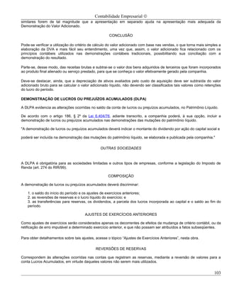 Contabilidade Empresarial ©
similares forem de tal magnitude que a apresentação em separado ajuda na apresentação mais adequada da
Demonstração do Valor Adicionado.

                                                     CONCLUSÃO

Pode-se verificar a utilização do critério de cálculo do valor adicionado com base nas vendas, o que torna mais simples a
elaboração da DVA e mais fácil seu entendimento, uma vez que, assim, o valor adicionado fica relacionado com os
princípios contábeis utilizados nas demonstrações contábeis tradicionais, possibilitando sua conciliação com a
demonstração do resultado.

Parte-se, desse modo, das receitas brutas e subtrai-se o valor dos bens adquiridos de terceiros que foram incorporados
ao produto final alienado ou serviço prestado, para que se conheça o valor efetivamente gerado pela companhia.

Deve-se destacar, ainda, que a depreciação de ativos avaliados pelo custo de aquisição deve ser subtraída do valor
adicionado bruto para se calcular o valor adicionado líquido, não devendo ser classificados tais valores como retenções
do lucro do período.

DEMONSTRAÇÃO DE LUCROS OU PREJUÍZOS ACUMULADOS (DLPA)

A DLPA evidencia as alterações ocorridas no saldo da conta de lucros ou prejuízos acumulados, no Patrimônio Líquido.

De acordo com o artigo 186, § 2º da Lei 6.404/76, adiante transcrito, a companhia poderá, à sua opção, incluir a
demonstração de lucros ou prejuízos acumulados nas demonstrações das mutações do patrimônio líquido.

"A demonstração de lucros ou prejuízos acumulados deverá indicar o montante do dividendo por ação do capital social e

poderá ser incluída na demonstração das mutações do patrimônio líquido, se elaborada e publicada pela companhia."

                                                OUTRAS SOCIEDADES



A DLPA é obrigatória para as sociedades limitadas e outros tipos de empresas, conforme a legislação do Imposto de
Renda (art. 274 do RIR/99).

                                                    COMPOSIÇÃO

A demonstração de lucros ou prejuízos acumulados deverá discriminar:

    1. o saldo do início do período e os ajustes de exercícios anteriores;
    2. as reversões de reservas e o lucro líquido do exercício; e
    3. as transferências para reservas, os dividendos, a parcela dos lucros incorporada ao capital e o saldo ao fim do
    período.

                                      AJUSTES DE EXERCÍCIOS ANTERIORES

Como ajustes de exercícios serão considerados apenas os decorrentes de efeitos da mudança de critério contábil, ou da
retificação de erro imputável a determinado exercício anterior, e que não possam ser atribuídos a fatos subseqüentes.

Para obter detalhamentos sobre tais ajustes, acesse o tópico “Ajustes de Exercícios Anteriores”, nesta obra.

                                             REVERSÕES DE RESERVAS

Correspondem às alterações ocorridas nas contas que registram as reservas, mediante a reversão de valores para a
conta Lucros Acumulados, em virtude daqueles valores não serem mais utilizados.


                                                                                                                     103
 