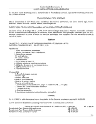 Contabilidade Empresarial ©
                                   LUCRO OU PREJUÍZO LÍQUIDO DO EXERCÍCIO

É o resultado líquido do ano apurado na Demonstração do Resultado do Exercício, cujo valor é transferido para a conta
de Lucros Acumulados.

                                        TRANSFERÊNCIAS PARA RESERVAS

São as apropriações do lucro feitas para a constituição das reservas patrimoniais, tais como: reserva legal, reserva
estatutária, reserva de lucros a realizar, reserva para contingências.

SUBSTITUIÇÃO PELA DEMONSTRAÇÃO DAS MUTAÇÕES DO PATRIMÔNIO LÍQUIDO

De acordo com o § 2º do artigo 186 da Lei nº 6.404/76 a Demonstração de Lucros ou Prejuízos Acumulados poderá ser
incluída na demonstração das mutações do patrimônio líquido, se elaborada e divulgada pela companhia, pois não inclui
somente o movimento da conta de lucros ou prejuízos acumulados, mas também o de todas as demais contas do
patrimônio líquido.

                                                       MODELO

CIA. MODELO - DEMONSTRAÇÃO DOS LUCROS OU PREJUÍZOS ACUMULADOS
EXERCÍCIO FINDO EM 31.12.X1 - SALDO EM 31.12.X1

RECURSOS:
     1. Saldo inicial de lucros acumulados
     2. Ajustes credores de Exercícios Anteriores
     3. Reversão de reservas
     - De contingências
     - De lucros a realizar
     4. Outros recursos
     5. Lucro líquido do exercício
     6. (-) Saldo anterior de prejuízos acumulados
     7. (-) Ajustes devedores de exercícios anteriores
     8. (-) Prejuízo líquido do ano
     9. Total dos recursos

APLICAÇÕES:
      10. Transferência para reservas
      - Reserva legal
      - Reserva estatutária
      - Reserva p/ contingências
      - Reserva de lucros a realizar
      - Reserva p/ investimentos
      11. Dividendos ou lucros distribuídos, pagos ou creditados (R$ .... por ação)
      12. Parcela dos lucros incorporados ao capital
      13. Outras aplicações
      14. Total das aplicações
      15. Lucros ou prejuízos acumulados (recursos - aplicações)

                                                       Exemplo:

Em 31.12.2007, o saldo da conta de Lucros Acumulados da Cia. Nacional registrava o valor de R$ 39.000,00.

Durante o exercício de 2008, houve os seguintes lançamentos na conta Lucros Acumulados:

                     Destinação proposta para Distribuição de Dividendos (R$ 0,11 por ação)            R$ 10.500,00
Transferência Para Reserva de Investimentos                                      R$ 6.000,00
Transferência Para Reserva de Contingências                                      R$ 52.250,00
Transferência Para Aumento de Capital                                            R$ 20.000,00

                                                                                                                 104
 