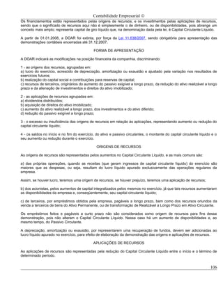 Contabilidade Empresarial ©
Os financiamentos estão representados pelas origens de recursos, e os investimentos pelas aplicações de recursos,
sendo que o significado de recursos aqui não é simplesmente o de dinheiro, ou de disponibilidades, pois abrange um
conceito mais amplo; representa capital de giro líquido que, na denominação dada pela lei, é Capital Circulante Líquido.

A partir de 01.01.2008, a DOAR foi extinta, por força da Lei 11.638/2007, sendo obrigatória para apresentação das
demonstrações contábeis encerradas até 31.12.2007.

                                             FORMA DE APRESENTAÇÃO

A DOAR indicará as modificações na posição financeira da companhia, discriminando:

1 - as origens dos recursos, agrupadas em:
a) lucro do exercício, acrescido de depreciação, amortização ou exaustão e ajustado pela variação nos resultados de
exercícios futuros;
b) realização do capital social e contribuições para reservas de capital;
c) recursos de terceiros, originários do aumento do passivo exigível a longo prazo, da redução do ativo realizável a longo
prazo e da alienação de investimentos e direitos do ativo imobilizado;

2 - as aplicações de recursos agrupadas em:
a) dividendos distribuídos;
b) aquisição de direitos do ativo imobilizado;
c) aumento do ativo realizável a longo prazo, dos investimentos e do ativo diferido;
d) redução do passivo exigível a longo prazo;

3 - o excesso ou insuficiência das origens de recursos em relação às aplicações, representando aumento ou redução do
capital circulante líquido;

4 - os saldos no início e no fim do exercício, do ativo e passivo circulantes, o montante do capital circulante líquido e o
seu aumento ou redução durante o exercício.

                                               ORIGENS DE RECURSOS

As origens de recursos são representadas pelos aumentos no Capital Circulante Líquido, e as mais comuns são:

a) das próprias operações, quando as receitas (que geram ingressos de capital circulante líquido) do exercício são
maiores que as despesas, ou seja, resultam do lucro líquido apurado exclusivamente das operações regulares da
empresa.

Assim, se houver lucro, teremos uma origem de recursos, se houver prejuízo, teremos uma aplicação de recursos;

b) dos acionistas, pelos aumentos de capital integralizados pelos mesmos no exercício, já que tais recursos aumentaram
as disponibilidades da empresa e, conseqüentemente, seu capital circulante líquido;

c) de terceiros, por empréstimos obtidos pela empresa, pagáveis a longo prazo, bem como dos recursos oriundos da
venda a terceiros de bens do Ativo Permanente, ou de transformação de Realizável a Longo Prazo em Ativo Circulante.

Os empréstimos feitos e pagáveis a curto prazo não são considerados como origem de recursos para fins dessa
demonstração, pois não alteram o Capital Circulante Líquido. Nesse caso há um aumento de disponibilidades e, ao
mesmo tempo, do Passivo Circulante.

A depreciação, amortização ou exaustão, por representarem uma recuperação de fundos, devem ser adicionadas ao
lucro líquido apurado no exercício, para efeito de elaboração da demonstração das origens e aplicações de recursos.

                                             APLICAÇÕES DE RECURSOS

As aplicações de recursos são representadas pela redução do Capital Circulante Líquido entre o início e o término de
determinado período.


                                                                                                                       106
 