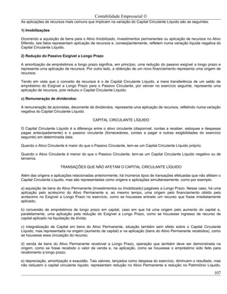 Contabilidade Empresarial ©
As aplicações de recursos mais comuns que implicam na variação do Capital Circulante Líquido são as seguintes:

1) Imobilizações

Ocorrendo a aquisição de bens para o Ativo Imobilizado, investimentos permanentes ou aplicação de recursos no Ativo
Diferido, tais fatos representam aplicação de recursos e, conseqüentemente, refletem numa variação líquida negativa do
Capital Circulante Líquido.

2) Redução do Passivo Exigível a Longo Prazo

A amortização de empréstimos a longo prazo significa, em princípio, uma redução do passivo exigível a longo prazo e
representa uma aplicação de recursos. Por outro lado, a obtenção de um novo financiamento representa uma origem de
recursos.

Tendo em vista que o conceito de recursos é o de Capital Circulante Líquido, a mera transferência de um saldo de
empréstimo do Exigível a Longo Prazo para o Passivo Circulante, por vencer no exercício seguinte, representa uma
aplicação de recursos, pois reduziu o Capital Circulante Líquido.

c) Remuneração de dividendos:

A remuneração de acionistas, decorrente de dividendos, representa uma aplicação de recursos, refletindo numa variação
negativa do Capital Circulante Líquido.

                                          CAPITAL CIRCULANTE LÍQUIDO

O Capital Circulante Líquido é a diferença entre o ativo circulante (disponível, contas a receber, estoques e despesas
pagas antecipadamente) e o passivo circulante (fornecedores, contas a pagar e outras exigibilidades do exercício
seguinte) em determinada data.

Quando o Ativo Circulante é maior do que o Passivo Circulante, tem-se um Capital Circulante Líquido próprio.

Quando o Ativo Circulante é menor do que o Passivo Circulante, tem-se um Capital Circulante Líquido negativo ou de
terceiros.

                       TRANSAÇÕES QUE NÃO AFETAM O CAPITAL CIRCULANTE LÍQUIDO

Além das origens e aplicações relacionadas anteriormente, há inúmeros tipos de transações efetuadas que não afetam o
Capital Circulante Líquido, mas são representadas como origens e aplicações simultaneamente, como por exemplo:

a) aquisição de bens do Ativo Permanente (Investimentos ou Imobilizado) pagáveis a Longo Prazo. Nesse caso, há uma
aplicação pelo acréscimo do Ativo Permanente e, ao mesmo tempo, uma origem pelo financiamento obtido pelo
acréscimo no Exigível a Longo Prazo no exercício, como se houvesse entrado um recurso que fosse imediatamente
aplicado;

b) conversão de empréstimos de longo prazo em capital, caso em que há uma origem pelo aumento do capital e,
paralelamente, uma aplicação pela redução do Exigível a Longo Prazo, como se houvesse ingresso de recurso de
capital aplicado na liquidação da dívida;

c) integralização de Capital em bens do Ativo Permanente, situação também sem efeito sobre o Capital Circulante
Líquido, mas representada na origem (aumento de capital) e na aplicação (bens do Ativo Permanente recebidos), como
se houvesse essa circulação do recurso;

d) venda de bens do Ativo Permanente recebível a Longo Prazo, operação que também deve ser demonstrada na
origem, como se fosse recebido o valor da venda e, na aplicação, como se houvesse o empréstimo sido feito para
recebimento a longo prazo;

e) depreciação, amortização e exaustão. Tais valores, lançados como despesa do exercício, diminuem o resultado, mas
não reduzem o capital circulante líquido; representam redução no Ativo Permanente e redução no Patrimônio Líquido,

                                                                                                                  107
 