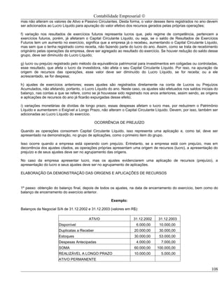 Contabilidade Empresarial ©
mas não alteram os valores de Ativo e Passivo Circulantes. Desta forma, o valor desses itens registrados no ano devem
ser adicionados ao Lucro Líquido para apuração do valor efetivo dos recursos gerados pelas próprias operações;

f) variação nos resultados de exercícios futuros representa lucros que, pelo regime de competência, pertencem a
exercícios futuros, porém, já afetaram o Capital Circulante Líquido, ou seja, se o saldo de Resultados de Exercícios
Futuros tem um aumento no exercício, significa que a empresa já o recebeu, aumentando o Capital Circulante Líquido,
mas sem que o tenha registrado como receita, não fazendo parte do lucro do ano. Assim, como se trata de recebimento
originário pelas operações da empresa, deve ser agregado ao resultado do exercício. Se houver redução do saldo desse
grupo, deve ser diminuído do Lucro Líquido;

g) lucro ou prejuízo registrado pelo método da equivalência patrimonial para investimentos em coligadas ou controladas,
esse resultado, que afeta o lucro da investidora, não afeta o seu Capital Circulante Líquido. Por isso, na apuração da
origem de recursos das operações, esse valor deve ser diminuído do Lucro Líquido, se for receita; ou a ele
acrescentado, se for despesa;

h) ajustes de exercícios anteriores; esses ajustes são registrados diretamente na conta de Lucros ou Prejuízos
Acumulados, não afetando, portanto, o Lucro Líquido do ano. Neste caso, os ajustes são efetuados nos saldos iniciais do
balanço, nas contas a que se refere, como se já houvesse sido registrado nos anos anteriores, assim sendo, as origens
e aplicações de recursos do ano já ficarão expurgadas desse efeito;

i) variações monetárias de dívidas de longo prazo, essas despesas afetam o lucro mas, por reduzirem o Patrimônio
Líquido e aumentarem o Exigível a Longo Prazo, não alteram o Capital Circulante Líquido. Devem, por isso, também ser
adicionadas ao Lucro Líquido do exercício.

                                             OCORRÊNCIA DE PREJUÍZO

Quando as operações consomem Capital Circulante Líquido, isso representa uma aplicação e, como tal, deve ser
apresentado na demonstração, no grupo de aplicações, como o primeiro item do grupo.

Isso ocorre quando a empresa está operando com prejuízo. Entretanto, se a empresa está com prejuízo, mas em
decorrência dos ajustes citados, as operações próprias apresentam uma origem de recursos (lucro), a apresentação do
prejuízo e de seus ajustes deve ser no agrupamento das origens.

No caso da empresa apresentar lucro, mas os ajustes evidenciarem uma aplicação de recursos (prejuízo), a
apresentação do lucro e seus ajustes deve ser no agrupamento de aplicações.

ELABORAÇÃO DA DEMONSTRAÇÃO DAS ORIGENS E APLICAÇÕES DE RECURSOS



1º passo: obtenção do balanço final, depois de todos os ajustes, na data de encerramento do exercício, bem como do
balanço de encerramento do exercício anterior.

                                                      Exemplo:

Balanços da Negocial S/A de 31.12.2002 e 31.12.2003 (valores em R$):

                                         ATIVO                      31.12.2002     31.12.2003
                      Disponível                                     6.000,00      10.000,00
                      Duplicatas a Receber                          20.000,00      30.000,00
                      Estoques                                      30.000,00      53.000,00
                      Despesas Antecipadas                           4.000,00       7.000,00
                      SOMA                                          60.000,00     100.000,00
                      REALIZÁVEL A LONGO PRAZO                      10.000,00       5.000,00
                      ATIVO PERMANENTE

                                                                                                                   108
 