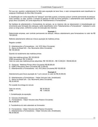 Contabilidade Empresarial ©

Por sua vez, quando o adiantamento for feito para aquisição de bens fixos, o valor correspondente será classificado no
subgrupo Imobilizado do Ativo Não Circulante.

A classificação em conta específica de "estoque" será feita quando a empresa possuir controle permanente de estoque.
Caso contrário, ou seja, quando o controle do estoque for feito de forma periódica, o adiantamento será classificado no
grupo Ativo Circulante, em conta específica de "Adiantamentos a Fornecedores".

Na hipótese de adiantamento a fornecedores de serviços, se os mesmos não se relacionarem à industrialização por
encomenda para formação dos estoques, serão classificados como "Adiantamentos a Fornecedores" - realizável a curto
prazo ou longo prazo, conforme o prazo de execução dos mesmos.

                                                Exemplo 1:
Determinada empresa, sem controle permanente de estoque, efetuou adiantamento para fornecedores no valor de R$
100.000,00.

Referido adiantamento refere-se à futura aquisição de matérias primas.

Registro contábil:

D - Adiantamentos a Fornecedores – Ind. XYZ (Ativo Circulante)
C – Banco do Brasil S/A – Cta. Movimento (Ativo Circulante)
R$ 100.000,00

Quando do recebimento das matérias-primas:

Valor das matérias-primas: R$ 100.000,00
ICMS recuperável: R$ 12.000,00
Valor do custo das matérias-primas adquiridas: R$ 100.000,00 – R$ 12.000,00 = R$ 88.000,00

D – Estoques - Matérias-Primas (Ativo Circulante) R$ 88.000,00
D - ICMS a Recuperar (Ativo Circulante) R$ 12.000,00
C - Adiantamentos a Fornecedores - Ind. XYZ (Ativo Circulante) R$ 100.000,00

                                                     Exemplo 2:
Adiantamento para futura aquisição de 1 (um) veículo no valor de R$ 20.000,00.

D - Adiantamentos a Fornecedores – Velpar Veículos Ltda. (Imobilizado)
C – Banco do Brasil S/A – Cta. Movimento (Ativo Circulante)
R$ 20.000,00

Por ocasião da entrega do veículo:

Valor do veículo                           R$ 30.000,00
ICMS                                       R$ 5.400,00

1. Contabilização da aquisição:

D - Veículos (Imobilizado)
C – Fornecedores - Velpar Veículos Ltda (Passivo Circulante)
R$ 30.000,00

2. Transferência do valor adiantado ao fornecedor:

D - Fornecedores - Velpar Veículos Ltda (Passivo Circulante)
C - Adiantamentos a Fornecedores – Velpar Veículos Ltda. (Imobilizado)
R$ 20.000,00


                                                                                                                    11
 