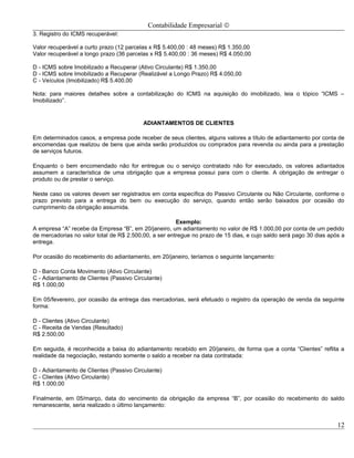 Contabilidade Empresarial ©
3. Registro do ICMS recuperável:

Valor recuperável a curto prazo (12 parcelas x R$ 5.400,00 : 48 meses) R$ 1.350,00
Valor recuperável a longo prazo (36 parcelas x R$ 5.400,00 : 36 meses) R$ 4.050,00

D - ICMS sobre Imobilizado a Recuperar (Ativo Circulante) R$ 1.350,00
D - ICMS sobre Imobilizado a Recuperar (Realizável a Longo Prazo) R$ 4.050,00
C - Veículos (Imobilizado) R$ 5.400,00

Nota: para maiores detalhes sobre a contabilização do ICMS na aquisição do imobilizado, leia o tópico “ICMS –
Imobilizado”.


                                          ADIANTAMENTOS DE CLIENTES

Em determinados casos, a empresa pode receber de seus clientes, alguns valores a título de adiantamento por conta de
encomendas que realizou de bens que ainda serão produzidos ou comprados para revenda ou ainda para a prestação
de serviços futuros.

Enquanto o bem encomendado não for entregue ou o serviço contratado não for executado, os valores adiantados
assumem a característica de uma obrigação que a empresa possui para com o cliente. A obrigação de entregar o
produto ou de prestar o serviço.

Neste caso os valores devem ser registrados em conta específica do Passivo Circulante ou Não Circulante, conforme o
prazo previsto para a entrega do bem ou execução do serviço, quando então serão baixados por ocasião do
cumprimento da obrigação assumida.

                                                       Exemplo:
A empresa “A” recebe da Empresa “B”, em 20/janeiro, um adiantamento no valor de R$ 1.000,00 por conta de um pedido
de mercadorias no valor total de R$ 2.500,00, a ser entregue no prazo de 15 dias, e cujo saldo será pago 30 dias após a
entrega.

Por ocasião do recebimento do adiantamento, em 20/janeiro, teríamos o seguinte lançamento:

D - Banco Conta Movimento (Ativo Circulante)
C - Adiantamento de Clientes (Passivo Circulante)
R$ 1.000,00

Em 05/fevereiro, por ocasião da entrega das mercadorias, será efetuado o registro da operação de venda da seguinte
forma:

D - Clientes (Ativo Circulante)
C - Receita de Vendas (Resultado)
R$ 2.500,00

Em seguida, é reconhecida a baixa do adiantamento recebido em 20/janeiro, de forma que a conta “Clientes” reflita a
realidade da negociação, restando somente o saldo a receber na data contratada:

D - Adiantamento de Clientes (Passivo Circulante)
C - Clientes (Ativo Circulante)
R$ 1.000,00

Finalmente, em 05/março, data do vencimento da obrigação da empresa “B”, por ocasião do recebimento do saldo
remanescente, seria realizado o último lançamento:


                                                                                                                    12
 