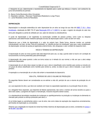 Contabilidade Empresarial ©
2. Despacho do juiz, determinando o levantamento do depósito para a parte que efetuou o mesmo, com acréscimo de
juros remuneratórios do período:

D - Banco Conta Movimento (Ativo Circulante)
C - Depósitos Judiciais – Recursos Trabalhistas (Realizável a Longo Prazo)
C – Juros Recebidos (Conta de Resultado)


DEPRECIAÇÃO

Depreciação é a alocação sistemática do valor depreciável de um ativo ao longo da sua vida útil (NBC T 19.1 - Ativo
Imobilizado, rebatizada de NBC TG 27 pela Resolução CFC n.º 1.329/11), ou seja, o registro da redução do valor dos
bens pelo desgaste ou perda de utilidade por uso, ação da natureza ou obsolescência.

A quota de depreciação a ser registrada na escrituração contábil da pessoa jurídica, como custo ou despesa
operacional, será determinada mediante aplicação da taxa de depreciação sobre o valor do bem em reais.

Observe-se que o limite de depreciação é o valor do próprio bem. Desta forma, deve-se manter um controle
individualizado, por bem, do tipo “ficha do imobilizado” ou “planilha de item do imobilizado” para que o valor contabilizado
da depreciação, somado às quotas já registradas anteriormente, não ultrapasse o valor contábil do respectivo bem.

                                         INÍCIO E TÉRMINO DA DEPRECIAÇÃO

A depreciação do ativo se inicia quando este está disponível para uso, ou seja, quando está no local e em condição de
funcionamento na forma pretendida pela administração.

A depreciação não cessa quando o ativo se torna ocioso ou é retirado do uso normal, a não ser que o ativo esteja
totalmente depreciado.

A depreciação de um ativo deve cessar na data em que o ativo é classificado como mantido para venda ou incluído em
um grupo de ativos classificado como mantido para venda ou, ainda, na data em que o ativo é baixado, o que ocorrer
primeiro.

A reparação e a manutenção de um ativo não evitam a necessidade de depreciá-lo.

                              VIDA ÚTIL, PERÍODO DE USO E VOLUME DE PRODUÇÃO

Os seguintes fatores devem ser considerados ao se estimar a vida útil, período de uso e volume de produção de um
ativo:

a) o uso esperado do ativo, que deve ser avaliado com base na capacidade esperada ou na produção física do ativo;

b) o desgaste físico esperado, que depende de fatores operacionais, tais como o número de turnos durante os quais o
ativo será usado, o programa de reparo e manutenção, inclusive enquanto estiver ocioso;

c) a obsolescência tecnológica resultante de mudanças ou aperfeiçoamentos na produção ou mudanças na demanda no
mercado pelo produto ou serviço produzido pelo ativo; e

d) os limites legais ou semelhantes sobre o uso do ativo, tais como datas de expiração dos respectivos arrendamentos,
permissões de exploração ou concessões.

Observe que a legislação do imposto de renda fixa limites máximos de depreciação para os bens, constantes no anexo 1
da IN SRF 162/1998.

                                                                                                                       120
 