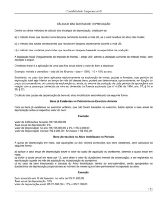 Contabilidade Empresarial ©



                                     CÁLCULO DAS QUOTAS DE DEPRECIAÇÃO

Dentre os vários métodos de cálculo dos encargos de depreciação, destacam-se:

a) o método linear que resulta numa despesa constante durante a vida útil, se o valor residual do ativo não mudar;

b) o método dos saldos decrescentes que resulta em despesa decrescente durante a vida útil;

c) o método das unidades produzidas que resulta em despesa baseada na expectativa de produção.

A legislação fiscal (Regulamento do Imposto de Renda – artigo 309) admite a utilização somente do método linear, com
exceção a seguir.

O método linear é a aplicação de uma taxa fixa anual sobre o valor do bem a depreciar.

Exemplo: móveis e utensílios – vida útil de 10 anos – taxa = 100% : 10 = 10% ao ano.

Entretanto, no caso dos bens aplicados exclusivamente na exploração de minas, jazidas e florestas, cujo período de
exploração total seja inferior ao tempo de vida útil desses bens, poderá ser determinada, opcionalmente, em função do
prazo da concessão ou do contrato de exploração ou, ainda, do volume da produção de cada período de apuração e sua
relação com a possança conhecida da mina ou dimensão da floresta explorada (Lei nº 4.506, de 1964, arts. 57, § 14, e
59, § 2º).

O cálculo das quotas de depreciação de bens do ativo imobilizado será efetuado da seguinte forma:

                               Bens já Existentes no Patrimônio no Exercício Anterior

Para os bens já existentes no exercício anterior, que não foram baixados no exercício, basta aplicar a taxa anual de
depreciação sobre o respectivo valor do bem.

                                                       Exemplo:

Valor de Edificações da sede: R$ 105.000,00
Taxa anual de depreciação: 4%
Valor da Depreciação no ano: R$ 105.000,00 x 4% = R$ 4.200,00
Valor da Depreciação mensal: R$ 4.200,00 : 12 meses = R$ 350,00.

                                 Bens Acrescidos no Ativo Imobilizado no Período

A quota de depreciação em reais, das aquisições ou dos valores acrescidos aos bens existentes, será calculada da
seguinte forma:

a) aplicar a taxa anual de depreciação sobre o valor do custo de aquisição ou acréscimo, obtendo a quota anual em
reais;
b) dividir a quota anual em reais por 12, para obter o valor do duodécimo mensal de depreciação, a ser registrado na
escrituração a partir do mês de aquisição ou incorporação do acréscimo;
c) no caso de bem incorporado e baixado do Ativo Imobilizado, dentro do ano-calendário, serão apropriados os
duodécimos de depreciação proporcionais ao número de meses que o bem permanecer incorporado ao ativo.

                                                       Exemplo:

Bem acrescido em 10 de fevereiro, no valor de R$ 21.600,00
Taxa anual de depreciação: 10%
Valor da depreciação anual: R$ 21.600,00 x 10% = R$ 2.160,00

                                                                                                                     121
 