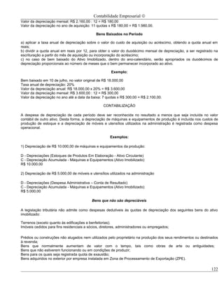 Contabilidade Empresarial ©
Valor da depreciação mensal: R$ 2.160,00 : 12 = R$ 180,00
Valor da depreciação no ano de aquisição: 11 quotas x R$ 180,00 = R$ 1.980,00.

                                             Bens Baixados no Período

a) aplicar a taxa anual de depreciação sobre o valor do custo de aquisição ou acréscimo, obtendo a quota anual em
reais;
b) dividir a quota anual em reais por 12, para obter o valor do duodécimo mensal de depreciação, a ser registrado na
escrituração a partir do mês de aquisição ou incorporação do acréscimo;
c) no caso de bem baixado do Ativo Imobilizado, dentro do ano-calendário, serão apropriados os duodécimos de
depreciação proporcionais ao número de meses que o bem permanecer incorporado ao ativo.

                                                      Exemplo:

Bem baixado em 10 de julho, no valor original de R$ 18.000,00
Taxa anual de depreciação: 20%
Valor da depreciação anual: R$ 18.000,00 x 20% = R$ 3.600,00
Valor da depreciação mensal: R$ 3.600,00 : 12 = R$ 300,00
Valor da depreciação no ano até a data da baixa: 7 quotas x R$ 300,00 = R$ 2.100,00.

                                                  CONTABILIZAÇÃO

A despesa de depreciação de cada período deve ser reconhecida no resultado a menos que seja incluída no valor
contábil de outro ativo. Desta forma, a depreciação de máquinas e equipamentos de produção é incluída nos custos de
produção de estoque e a depreciação de móveis e utensílios utilizados na administração é registrada como despesa
operacional.

                                                      Exemplos:

1) Depreciação de R$ 10.000,00 de máquinas e equipamentos da produção:

D - Depreciações (Estoques de Produtos Em Elaboração - Ativo Circulante)
C - Depreciação Acumulada - Máquinas e Equipamentos (Ativo Imobilizado)
R$ 10.000,00

2) Depreciação de R$ 5.000,00 de móveis e utensílios utilizados na administração

D - Depreciações (Despesa Administrativa – Conta de Resultado)
C - Depreciação Acumulada - Máquinas e Equipamentos (Ativo Imobilizado)
R$ 5.000,00

                                           Bens que não são depreciáveis

A legislação tributária não admite como despesas dedutíveis às quotas de depreciação dos seguintes bens do ativo
imobilizado:

Terrenos (exceto quanto às edificações e benfeitorias);
Imóveis cedidos para fins residenciais a sócios, diretores, administradores ou empregados;

Prédios ou construções não alugados nem utilizados pelo proprietário na produção dos seus rendimentos ou destinados
à revenda;
Bens que normalmente aumentam de valor com o tempo, tais como obras de arte ou antiguidades;
Bens que não estiverem funcionando ou em condições de produzir;
Bens para os quais seja registrada quota de exaustão;
Bens adquiridos no exterior por empresa instalada em Zona de Processamento de Exportação (ZPE).

                                                                                                                122
 