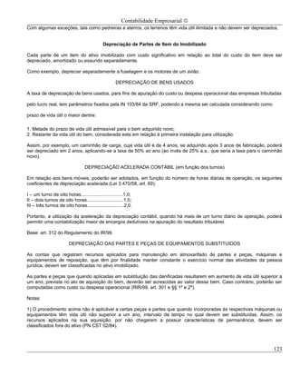 Contabilidade Empresarial ©
Com algumas exceções, tais como pedreiras e aterros, os terrenos têm vida útil ilimitada e não devem ser depreciados.


                                             Depreciação de Partes de Item do Imobilizado

Cada parte de um item do ativo imobilizado com custo significativo em relação ao total do custo do item deve ser
depreciado, amortizado ou exaurido separadamente.

Como exemplo, depreciar separadamente a fuselagem e os motores de um avião.

                                                     DEPRECIAÇÃO DE BENS USADOS

A taxa de depreciação de bens usados, para fins de apuração do custo ou despesa operacional das empresas tributadas

pelo lucro real, tem parâmetros fixados pela IN 103/84 da SRF, podendo a mesma ser calculada considerando como

prazo de vida útil o maior dentre:

1. Metade do prazo de vida útil admissível para o bem adquirido novo;
2. Restante da vida útil do bem, considerada esta em relação á primeira instalação para utilização.

Assim, por exemplo, um caminhão de carga, cuja vida útil é de 4 anos, se adquirido após 3 anos de fabricação, poderá
ser depreciado em 2 anos, aplicando-se a taxa de 50% ao ano (ao invés de 25% a.a., que seria a taxa para o caminhão
novo).

                                  DEPRECIAÇÃO ACELERADA CONTÁBIL (em função dos turnos)

Em relação aos bens móveis, poderão ser adotados, em função do número de horas diárias de operação, os seguintes
coeficientes de depreciação acelerada (Lei 3.470/58, art. 69):

I – um turno de oito horas................................1,0;
II – dois turnos de oito horas............................1,5;
III – três turnos de oito horas............................2,0.

Portanto, a utilização da aceleração da depreciação contábil, quando há mais de um turno diário de operação, poderá
permitir uma contabilização maior de encargos dedutíveis na apuração do resultado tributável.

Base: art. 312 do Regulamento do IR/99.

                         DEPRECIAÇÃO DAS PARTES E PEÇAS DE EQUIPAMENTOS SUBSTITUÍDOS

As contas que registram recursos aplicados para manutenção em almoxarifado de partes e peças, máquinas e
equipamentos de reposição, que têm por finalidade manter constante o exercício normal das atividades da pessoa
jurídica, devem ser classificadas no ativo imobilizado.

As partes e peças que quando aplicadas em substituição das danificadas resultarem em aumento de vida útil superior a
um ano, prevista no ato de aquisição do bem, deverão ser acrescidas ao valor desse bem. Caso contrário, poderão ser
computadas como custo ou despesa operacional (RIR/99, art. 301 e §§ 1º e 2º).

Notas:

1) O procedimento acima não é aplicável a certas peças e partes que quando incorporadas às respectivas máquinas ou
equipamentos têm vida útil não superior a um ano, intervalo de tempo no qual devem ser substituídas. Assim, os
recursos aplicados na sua aquisição, por não chegarem a possuir características de permanência, devem ser
classificados fora do ativo (PN CST 02/84).



                                                                                                                  123
 