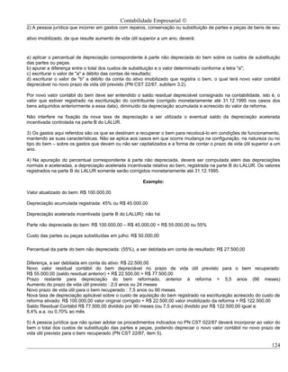 Contabilidade Empresarial ©
2) A pessoa jurídica que incorrer em gastos com reparos, conservação ou substituição de partes e peças de bens de seu

ativo imobilizado, de que resulte aumento de vida útil superior a um ano, deverá:



a) aplicar o percentual de depreciação correspondente à parte não depreciada do bem sobre os custos de substituição
das partes ou peças.
b) apurar a diferença entre o total dos custos de substituição e o valor determinado conforme a letra "a";
c) escriturar o valor de "a" a débito das contas de resultado;
d) escriturar o valor de "b" a débito da conta do ativo imobilizado que registra o bem, o qual terá novo valor contábil
depreciável no novo prazo de vida útil previsto (PN CST 22/87, subitem 3.2).

Por novo valor contábil do bem deve ser entendido o saldo residual depreciável consignado na contabilidade, isto é, o
valor que estiver registrado na escrituração do contribuinte (corrigido monetariamente até 31.12.1995 nos casos dos
bens adquiridos anteriormente a essa data), diminuído da depreciação acumulada e acrescido do valor da reforma.

Não interfere na fixação da nova taxa de depreciação a ser utilizada o eventual saldo da depreciação acelerada
incentivada controlada na parte B do LALUR.

3) Os gastos aqui referidos são os que se destinam a recuperar o bem para recolocá-lo em condições de funcionamento,
mantendo as suas características. Não se aplica aos casos em que ocorre mudança na configuração, na natureza ou no
tipo do bem – sobre os gastos que devam ou não ser capitalizados e a forma de contar o prazo de vida útil superior a um
ano.

4) Na apuração do percentual correspondente à parte não depreciada, deverá ser computada além das depreciações
normais e aceleradas, a depreciação acelerada incentivada relativa ao bem, registrada na parte B do LALUR. Os valores
registrados na parte B do LALUR somente serão corrigidos monetariamente até 31.12.1995.

                                                       Exemplo:

Valor atualizado do bem: R$ 100.000,00

Depreciação acumulada registrada: 45% ou R$ 45.000,00

Depreciação acelerada incentivada (parte B do LALUR): não há

Parte não depreciada do bem: R$ 100.000,00 – R$ 45.000,00 = R$ 55.000,00 ou 55%

Custo das partes ou peças substituídas em julho: R$ 50.000,00

Percentual da parte do bem não depreciada: (55%), a ser debitada em conta de resultado: R$ 27.500,00

Diferença, a ser debitada em conta do ativo: R$ 22.500,00
Novo valor residual contábil do bem depreciável no prazo de vida útil previsto para o bem recuperado:
R$ 55.000,00 (saldo residual anterior) + R$ 22.500,00 = R$ 77.500,00
Prazo restante para depreciação do bem reformado, anterior á reforma = 5,5 anos (66 meses)
Aumento do prazo de vida útil previsto : 2,0 anos ou 24 meses
Novo prazo de vida útil para o bem recuperado : 7,5 anos ou 90 meses
Nova taxa de depreciação aplicável sobre o custo de aquisição do bem registrado na escrituração acrescido do custo de
reforma ativado: R$ 100.000,00 valor original corrigido + R$ 22.500,00 valor imobilizado da reforma = R$ 122.500,00
Saldo Residual Contábil R$ 77.500,00 dividido por 90 meses (ou 7,5 anos) dividido por R$ 122.500,00 igual a:
8,4% a.a. ou 0,70% ao mês

5) A pessoa jurídica que não quiser adotar os procedimentos indicados no PN CST 022/87 deverá incorporar ao valor do
bem o total dos custos de substituição das partes e peças, podendo depreciar o novo valor contábil no novo prazo de
vida útil previsto para o bem recuperado (PN CST 22/87, item 5).

                                                                                                                   124
 