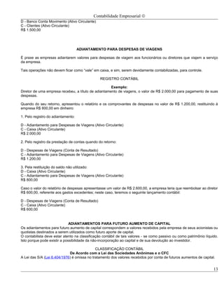 Contabilidade Empresarial ©
D - Banco Conta Movimento (Ativo Circulante)
C - Clientes (Ativo Circulante)
R$ 1.500,00




                                    ADIANTAMENTO PARA DESPESAS DE VIAGENS

É praxe as empresas adiantarem valores para despesas de viagem aos funcionários ou diretores que viajem a serviço
da empresa.

Tais operações não devem ficar como “vale” em caixa, e sim, serem devidamente contabilizadas, para controle.

                                                REGISTRO CONTÁBIL

                                                     Exemplo:
Diretor de uma empresa recebeu, a título de adiantamento de viagens, o valor de R$ 2.000,00 para pagamento de suas
despesas.

Quando do seu retorno, apresentou o relatório e os comprovantes de despesas no valor de R$ 1.200,00, restituindo à
empresa R$ 800,00 em dinheiro:

1. Pelo registro do adiantamento:

D - Adiantamento para Despesas de Viagens (Ativo Circulante)
C - Caixa (Ativo Circulante)
R$ 2.000,00

2. Pelo registro da prestação de contas quando do retorno:

D - Despesas de Viagens (Conta de Resultado)
C - Adiantamento para Despesas de Viagens (Ativo Circulante)
R$ 1.200,00

3. Pela restituição do saldo não utilizado:
D - Caixa (Ativo Circulante)
C - Adiantamento para Despesas de Viagens (Ativo Circulante)
R$ 800,00

Caso o valor do relatório de despesas apresentasse um valor de R$ 2.600,00, a empresa teria que reembolsar ao diretor
R$ 600,00, referente aos gastos excedentes; neste caso, teremos o seguinte lançamento contábil:

D - Despesas de Viagens (Conta de Resultado)
C - Caixa (Ativo Circulante)
R$ 600,00


                              ADIANTAMENTOS PARA FUTURO AUMENTO DE CAPITAL
Os adiantamentos para futuro aumento de capital correspondem a valores recebidos pela empresa de seus acionistas ou
quotistas destinados a serem utilizados como futuro aporte de capital.
O contabilista deve estar atento na classificação contábil de tais valores - se como passivo ou como patrimônio líquido.
Isto porque pode existir a possibilidade da não-incorporação ao capital e de sua devolução ao investidor.

                                             CLASSIFICAÇÃO CONTÁBIL
                             De Acordo com a Lei das Sociedades Anônimas e o CFC
A Lei das S/A (Lei 6.404/1976) é omissa no tratamento dos valores recebidos por conta de futuros aumentos de capital.


                                                                                                                     13
 