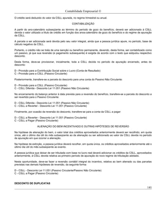 Contabilidade Empresarial ©

O crédito será deduzido do valor da CSLL apurada, no regime trimestral ou anual.

                                                  CONTABILIZAÇÃO

A partir do ano-calendário subseqüente ao término do período de gozo do benefício, deverá ser adicionado à CSLL
devida o valor utilizado a título de crédito em função dos anos-calendário de gozo do benefício e do regime de apuração
da CSLL.

A parcela a ser adicionada será devida pelo seu valor integral, ainda que a pessoa jurídica apure, no período, base de
cálculo negativa da CSLL.

Portanto, o crédito não se trata de uma isenção ou benefício permanente, devendo, desta forma, ser contabilizado como
um passivo, já que sua reversão (e pagamento subsequente) é exigida de acordo com o texto que estipulou respectivo
desconto.

Desta forma, deve-se provisionar, inicialmente, toda a CSLL devida no período de apuração encerrado, antes do
desconto:

D - Provisão para a Contribuição Social sobre o Lucro (Conta de Resultado)
C - Provisão para a CSLL (Passivo Circulante)

Posteriormente, transfere-se a parcela do desconto para uma conta do Passivo Não Circulante:

D - Provisão para a CSLL (Passivo Circulante)
C - CSLL Diferida - Desconto Lei 11.051 (Passivo Não Circulante)

No encerramento do balanço anterior à data prevista para a reversão do benefício, transfere-se a parcela do desconto a
ser revertido para o Passivo Circulante:

D - CSLL Diferida - Desconto Lei 11.051 (Passivo Não Circulante)
C - CSLL a Reverter - Desconto Lei 11.051 (Passivo Circulante)

Finalmente, por ocasião da reversão do desconto, transfere-se para a conta da CSLL a pagar:

D - CSLL a Reverter - Desconto Lei 11.051 (Passivo Circulante)
C - CSLL a Pagar (Passivo Circulante)

                   ALIENAÇÃO DO BEM INCENTIVADO E OUTRAS HIPÓTESES DE REVERSÃO

Na hipótese de alienação do bem, o valor total dos créditos aproveitados anteriormente deverá ser recolhido, em quota
única, até o último dia útil do mês subseqüente ao da alienação ou ser adicionado ao valor da CSLL devida no período
de apuração em que ocorrer a alienação.

Na hipótese de extinção, a pessoa jurídica deverá recolher, em quota única, os créditos aproveitados anteriormente até o
último dia útil do mês subseqüente ao evento.

A pessoa jurídica que deixar de ser tributada com base no lucro real deverá adicionar os créditos da CSLL, aproveitados
anteriormente, à CSLL devida relativa ao primeiro período de apuração do novo regime de tributação adotado.

Nesta oportunidade, deve-se fazer a reversão contábil integral do incentivo, relativa ao bem alienado ou das parcelas
previstas nas demais hipóteses de reversão, da seguinte forma:

D - CSLL - Desconto Lei 11.051 (Passivo Circulante/Passivo Não Circulante)
C - CSLL a Pagar (Passivo Circulante)


DESCONTO DE DUPLICATAS
                                                                                                                    141
 