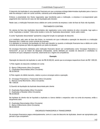 Contabilidade Empresarial ©

O desconto de duplicatas é uma operação financeira em que a empresa entrega determinadas duplicatas para o banco e
este lhe antecipa o valor em conta corrente, cobrando juros antecipadamente.

Embora a propriedade dos títulos negociados seja transferida para a instituição, a empresa é co-responsável pelo
pagamento dos mesmos em caso de não liquidação pelo devedor.

Neste caso, a instituição financeira leva a débito em conta corrente da empresa o valor de face do título não liquidado.

                                                TRATAMENTO CONTÁBIL

Os valores de face das duplicatas descontados são registrados numa conta redutora do ativo circulante, logo após a
conta “duplicatas a receber”. Esta conta recebe o nome de “duplicatas descontadas”, tendo saldo credor.

A conta "duplicatas descontadas" apresenta a seguinte função na operação de desconto:

a) é creditada, pelo valor de face dos títulos, no momento em que é efetuada a operação de desconto e a instituição
financeira faz o crédito em conta corrente da empresa;
b) é debitada no momento da liquidação do título pelo devedor ou quando a instituição financeira leva a débito em conta
corrente da empresa por falta de pagamento por parte do devedor.

Os encargos financeiros debitados pela instituição financeira devem ser contabilizados como "encargos financeiros a
transcorrer", já que se tratam de despesas antecipadas, sendo debitada por ocasião do desconto e creditadas no
momento em que a despesa é incorrida, observando-se o regime de competência.

                                                        Exemplo:

Operação de desconto de duplicata no valor de R$ 20.000,00, sendo que os encargos respectivos foram de R$ 1.000,00.

1) Pelo registro do desconto creditado em conta:

D - Banco C/Movimento (Ativo Circulante)
C – Duplicatas Descontadas (Ativo Circulante)
R$ 20.000,00

2) Pelo registro do débito bancário, relativo a juros e encargos sobre a operação:

D – Encargos Financeiros a Transcorrer (Ativo Circulante)
C - Bancos Conta Movimento (Ativo Circulante)
R$ 1.000,00

3) Quando da liquidação da duplicata descontada pelo cliente:

D - Duplicatas Descontadas (Ativo Circulante)
C - Duplicatas a Receber (Ativo Circulante)
R$ 20.000,00

Na hipótese do cliente não ter liquidado a duplicata e o banco debitar o respectivo valor na conta da empresa, então o
lançamento será:

D - Duplicatas Descontadas (Ativo Circulante)
C - Banco C/Movimento (Ativo Circulante)
R$ 20.000,00

                                    ENCARGOS FINANCEIROS A TRANSCORRER

Os encargos financeiros pagos antecipadamente, como é o caso de desconto de duplicatas, devem ser apropriados pelo
período a que competirem.

                                                                                                                       142
 