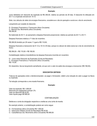 Contabilidade Empresarial ©

                                                        Exemplo:

Juros debitados em desconto de duplicata de R$ 290,00, relativa ao período de 29 dias. O desconto foi efetuado em
20.11 e a duplicata vencerá em 19.12:

Nota: nos cálculos de rateio de encargos financeiros, considera-se o dia da operação e exclui-se o dia do vencimento.

Lançamento por ocasião do desconto:

D - Encargos Financeiros a Transcorrer (Ativo Circulante)
C - Bancos Cta. Movimento (Ativo Circulante)
R$ 290,00

No balancete de 30.11, se apropriará a despesa financeira proporcional, relativa ao período de 20.11 a 30.11:

Despesa financeira relativa a 11 dias de novembro:

R$ 290,00 dividido por 29 vezes 11 igual a R$ 110,00.

Despesa financeira a transcorrer de 01.12 a 19.12 (18 dias, porque no cálculo de rateio exclui-se o dia do vencimento do
título):

R$ 290,00 – R$ 110,00 = R$ 180,00.

Contabilização relativa à transferência da despesa financeira incorrida em novembro:

D – Juros sobre Desconto de Duplicatas (Conta de Resultado)
C - Encargos Financeiros a Transcorrer (Ativo Circulante)
R$ 110,00

Em dezembro, faz-se lançamento semelhante, só que com o valor do saldo dos encargos a transcorrer (R$ 180,00).


                                               DESCONTOS OBTIDOS

Trata-se de operações onde o cliente/comprador, ao pagar o fornecedor, obtém uma redução do valor a pagar na fatura
ou duplicata.

Tal redução corresponde a uma receita financeira.

                                                        Exemplo:

Valor da duplicata: R$ 1.000,00
Desconto por pagamento pontual: 2%
Valor do desconto R$ 20,00
Valor líquido pago R$ 980,00

                                                    CONTABILIZAÇÃO

Debita-se a conta da obrigação respectiva e credita-se uma conta de receita.

No exemplo anterior, a contabilização poderia ser como segue:

D – Fornecedores (Ativo Circulante) R$ 1.000,00
C – Descontos Obtidos (Conta de Resultado) R$ 20,00
C – Caixa/Bancos Cta. Movimento (Ativo Circulante) R$ 980,00

                                                                                                                    143
 