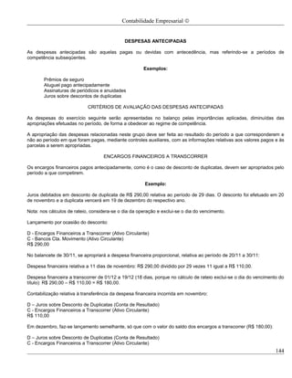 Contabilidade Empresarial ©


                                             DESPESAS ANTECIPADAS

As despesas antecipadas são aquelas pagas ou devidas com antecedência, mas referindo-se a períodos de
competência subseqüentes.

                                                      Exemplos:

       Prêmios de seguro
       Aluguel pago antecipadamente
       Assinaturas de periódicos e anuidades
       Juros sobre descontos de duplicatas

                            CRITÉRIOS DE AVALIAÇÃO DAS DESPESAS ANTECIPADAS

As despesas do exercício seguinte serão apresentadas no balanço pelas importâncias aplicadas, diminuídas das
apropriações efetuadas no período, de forma a obedecer ao regime de competência.

A apropriação das despesas relacionadas neste grupo deve ser feita ao resultado do período a que corresponderem e
não ao período em que foram pagas, mediante controles auxiliares, com as informações relativas aos valores pagos e às
parcelas a serem apropriadas.

                                   ENCARGOS FINANCEIROS A TRANSCORRER

Os encargos financeiros pagos antecipadamente, como é o caso de desconto de duplicatas, devem ser apropriados pelo
período a que competirem.

                                                       Exemplo:

Juros debitados em desconto de duplicata de R$ 290,00 relativa ao período de 29 dias. O desconto foi efetuado em 20
de novembro e a duplicata vencerá em 19 de dezembro do respectivo ano.

Nota: nos cálculos de rateio, considera-se o dia da operação e exclui-se o dia do vencimento.

Lançamento por ocasião do desconto:

D - Encargos Financeiros a Transcorrer (Ativo Circulante)
C - Bancos Cta. Movimento (Ativo Circulante)
R$ 290,00

No balancete de 30/11, se apropriará a despesa financeira proporcional, relativa ao período de 20/11 a 30/11:

Despesa financeira relativa a 11 dias de novembro: R$ 290,00 dividido por 29 vezes 11 igual a R$ 110,00.

Despesa financeira a transcorrer de 01/12 a 19/12 (18 dias, porque no cálculo de rateio exclui-se o dia do vencimento do
título): R$ 290,00 – R$ 110,00 = R$ 180,00.

Contabilização relativa à transferência da despesa financeira incorrida em novembro:

D – Juros sobre Desconto de Duplicatas (Conta de Resultado)
C - Encargos Financeiros a Transcorrer (Ativo Circulante)
R$ 110,00

Em dezembro, faz-se lançamento semelhante, só que com o valor do saldo dos encargos a transcorrer (R$ 180,00):

D – Juros sobre Desconto de Duplicatas (Conta de Resultado)
C - Encargos Financeiros a Transcorrer (Ativo Circulante)
                                                                                                                    144
 