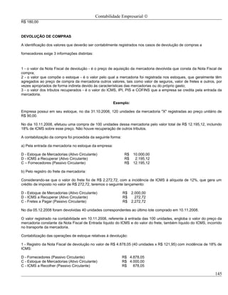 Contabilidade Empresarial ©
R$ 180,00


DEVOLUÇÃO DE COMPRAS

A identificação dos valores que deverão ser contabilmente registrados nos casos de devolução de compras a

fornecedores exige 3 informações distintas:



1 - o valor da Nota Fiscal de devolução - é o preço de aquisição da mercadoria devolvida que consta da Nota Fiscal de
compra;
2 - o valor que compõe o estoque - é o valor pelo qual a mercadoria foi registrada nos estoques, que geralmente têm
agregados ao preço de compra da mercadoria outros valores, tais como valor de seguros, valor de fretes e outros, por
vezes apropriados de forma indireta devido às características das mercadorias ou do próprio gasto;
3 - o valor dos tributos recuperados - é o valor do ICMS, IPI, PIS e COFINS que a empresa se credita pela entrada da
mercadoria.

                                                       Exemplo:

Empresa possui em seu estoque, no dia 31.10.2008, 120 unidades da mercadoria "X" registradas ao preço unitário de
R$ 90,00.

No dia 10.11.2008, efetuou uma compra de 100 unidades dessa mercadoria pelo valor total de R$ 12.195,12, incluindo
18% de ICMS sobre esse preço. Não houve recuperação de outros tributos.

A contabilização da compra foi procedida da seguinte forma:

a) Pela entrada da mercadoria no estoque da empresa:

D - Estoque de Mercadorias (Ativo Circulante)                  R$    10.000,00
D - ICMS a Recuperar (Ativo Circulante)                        R$     2.195,12
C – Fornecedores (Passivo Circulante)                          R$    12.195,12

b) Pelo registro do frete da mercadoria:

Considerando-se que o valor do frete foi de R$ 2.272,72, com a incidência de ICMS à alíquota de 12%, que gera um
crédito de imposto no valor de R$ 272,72, teremos o seguinte lançamento:

D - Estoque de Mercadorias (Ativo Circulante)                 R$    2.000,00
D - ICMS a Recuperar (Ativo Circulante)                       R$      272,72
C - Fretes a Pagar (Passivo Circulante)                       R$    2.272,72

No dia 05.12.2008 foram devolvidas 40 unidades correspondentes ao último lote comprado em 10.11.2008.

O valor registrado na contabilidade em 10.11.2008, referente à entrada das 100 unidades, engloba o valor do preço da
mercadoria constante da Nota Fiscal de Entrada líquido do ICMS e do valor do frete, também líquido do ICMS, incorrido
no transporte da mercadoria.

Contabilização das operações de estoque relativas à devolução:

1 - Registro da Nota Fiscal de devolução no valor de R$ 4.878,05 (40 unidades x R$ 121,95) com incidência de 18% de
ICMS:

D - Fornecedores (Passivo Circulante)                         R$ 4.878,05
C - Estoque de Mercadorias (Ativo Circulante)                 R$ 4.000,00
C - ICMS a Recolher (Passivo Circulante)                      R$   878,05

                                                                                                                 145
 