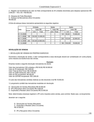 Contabilidade Empresarial ©

2 - Registro da transferência do valor do frete correspondente às 40 unidades devolvidas para despesa operacional (R$
2.000,00 ÷ 100 x 40 = R$ 800,00):

D - Despesa de Frete (Resultado)
C - Estoque de Mercadorias (Ativo Circulante)
R$ 800,00

A ficha de estoque dessa mercadoria apresentaria os seguintes registros:

                                     Entrada                   Saída                     Saldo
             Data                       Valor R$                 Valor R$                 Valor R$
                           Quant.                       Quant.               Quant.
                                     Unit     Total            Unit. Total          Unit        Total
             31.10.2008                                                       120 90,00       10.800,00
             10.11.2008     100     120,00 12.000,00
             30.11.2008                                                       220 103,64     22.800,00
             05.12.2008     (40)    120,00 (4.800,00)
             31.12.2008                                                       180 100,00     18.000,00



DEVOLUÇÃO DE VENDAS

1. DEVOLUÇÃO DE VENDAS DO PRÓPRIO EXERCÍCIO

Ocorrendo a devolução de venda, o valor correspondente a essa devolução deverá ser contabilizado em conta própria,
como redutora da receita bruta das vendas.

                                                   Exemplo:
Empresa recebe a seguinte devolução mercadorias de cliente:

Valor das mercadorias (100 unidades x R$ 30,00) R$ 30.000,00
Valor do IPI destacado: R$ 3.000,00
Valor Total da Nota Fiscal: R$ 33.000,00
Valor do ICMS destacado: R$ 5.100,00
Valor do PIS recuperável: R$ 495,00
Valor da COFINS recuperável: R$ 2.280,00

O custo das mercadorias vendidas relativas ao lote devolvido é de R$ 18.000,00.

1) Lançamento contábil das mercadorias recebidas em devolução:

D – Devoluções de Vendas (Resultado) R$ 30.000,00
D - IPI a Recuperar (Ativo Circulante) R$ 3.000,00
C - Duplicatas a Receber (Ativo Circulante) R$ 33.000,00

Nota: determinadas empresas registram o IPI como impostos sobre vendas, para controle. Neste caso, os lançamentos

deveriam ser o seguinte:



       D - Devoluções de Vendas (Resultado)
       C - Duplicatas a Receber (Ativo Circulante)
       R$ 33.000,00

       D - IPI a Recuperar (Ativo Circulante)
                                                                                                                 146
 