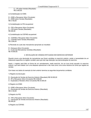 Contabilidade Empresarial ©
       C – IPI sobre Vendas (Resultado)
       R$ 3.000,00

2) Contabilização do ICMS:

D - ICMS a Recuperar (Ativo Circulante)
C - ICMS sobre Vendas (Resultado)
R$ 5.100,00

3) Contabilização do PIS recuperável:

D – PIS a Recuperar (Ativo Circulante)
C – PIS sobre Vendas (Resultado)
R$ 495,00

4) Contabilização da COFINS recuperável:

D – COFINS a Recuperar (Ativo Circulante)
C – COFINS sobre Vendas (Resultado)
R$ 2.280,00

5) Reversão do custo das mercadorias apropriado ao resultado:

D - Estoques (Ativo Circulante)
C - Custo das Mercadorias Vendidas (Resultado)
R$ 18.000,00

                       2. DEVOLUÇÃO DE VENDAS EFETUADAS EM EXERCÍCIO ANTERIOR

Quando ocorre uma devolução de mercadorias que foram vendidas no exercício anterior, existe a necessidade de um
tratamento específico no registro contábil, para que não haja distorção nas demonstrações do exercício.

Assim, o registro será feito na forma de um cancelamento, neste exercício, de um lucro bruto apurado no exercício
anterior, que será tratado com uma despesa operacional e não mais como uma conta redutora da conta que registra as
vendas.

Com base nos dados do exemplo do item anterior teremos os seguintes lançamentos contábeis:

1) Registro da devolução:

D - Devolução de Vendas de Exercício Anterior (Resultado) R$ 30.000,00
D - IPI a Recuperar (Ativo Circulante) R$ 3.000,00
C - Duplicatas a Receber (Ativo Circulante) R$ 33.000,00

2) Registro do ICMS:

D - ICMS a Recuperar (Ativo Circulante)
C - Devolução de Vendas de Exercício Anterior (Resultado)
R$ 5.100,00

3) Registro do PIS:

D – PIS a Recuperar (Ativo Circulante)
C – Devolução de Vendas de Exercício Anterior (Resultado)
R$ 495,00

4) Registro da COFINS:


                                                                                                              147
 