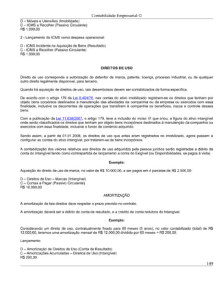 Contabilidade Empresarial ©
D – Móveis e Utensílios (Imobilizado)
C – ICMS a Recolher (Passivo Circulante)
R$ 1.000,00

2 - Lançamento do ICMS como despesa operacional:

D - ICMS Incidente na Aquisição de Bens (Resultado)
C - ICMS a Recolher (Passivo Circulante)
R$ 1.000,00


                                                   DIREITOS DE USO

Direito de uso corresponde a autorização do detentor de marca, patente, licença, processo industrial, ou de qualquer
outro direito legalmente disponível, para terceiro.

Quando há aquisição de direitos de uso, tais desembolsos devem ser contabilizados de forma específica.

De acordo com o artigo 179 da Lei 6.404/76, nas contas do ativo imobilizado registram-se os direitos que tenham por
objeto bens corpóreos destinados à manutenção das atividades da companhia ou da empresa ou exercidos com essa
finalidade, inclusive os decorrentes de operações que transfiram à companhia os benefícios, riscos e controle desses
bens.

Com a publicação da Lei 11.638/2007, o artigo 179, teve a inclusão do inciso VI que criou, a figura do ativo intangível
onde serão classificados os direitos que tenham por objeto bens incorpóreos destinados à manutenção da companhia ou
exercidos com essa finalidade, inclusive o fundo de comércio adquirido.

Sendo assim, a partir de 01.01.2008, os direitos de uso que antes eram registrados no imobilizado, agora passam a
configurar as contas do ativo intangível, por tratarem-se de bens incorpóreos.

A contabilização dos valores relativos aos direitos de uso adquiridos pela pessoa jurídica serão registradas a débito da
conta do Intangível tendo como contrapartida de lançamento a conta do Exigível (ou Disponibilidades, se pagos à vista).

                                                        Exemplo:

Aquisição do direito de uso de marca, no valor de R$ 10.000,00, a ser pagos em 4 parcelas de R$ 2.500,00:

D – Direitos de Uso – Marcas (Intangível)
C – Contas a Pagar (Passivo Circulante)
R$ 10.000,00

                                                     AMORTIZAÇÃO

A amortização de tais direitos deve respeitar o prazo previsto no contrato.

A amortização deverá ser a débito de conta de resultado, e a crédito de conta redutora do Intangível.

                                                        Exemplo:

Considerando um direito de uso, contratualmente fixado para 60 meses (5 anos), no valor contabilizado (total) de R$
12.000,00, teremos uma amortização mensal de R$ 12.000,00 dividido por 60 meses = R$ 200,00.

Lançamento:

D – Amortização de Direitos de Uso (Conta de Resultado)
C – Amortizações Acumuladas – Direitos de Uso (Intangível)
R$ 200,00
                                                                                                                    149
 