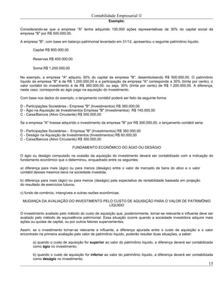 Contabilidade Empresarial ©
                                                      Exemplo:

Considerando-se que a empresa "A" tenha adquirido 100.000 ações representativas de 30% do capital social da
empresa "B" por R$ 500.000,00.

A empresa "B", com base em balanço patrimonial levantado em 31/12, apresentou o seguinte patrimônio líquido:

       Capital R$ 800.000,00

       Reservas R$ 400.000,00

       Soma R$ 1.200.000,00

No exemplo, a empresa "A" adquiriu 30% do capital da empresa "B", desembolsando R$ 500.000,00. O patrimônio
líquido da empresa "B" é de R$ 1.200.000,00 e a participação da empresa "A" corresponde a 30% (trinta por cento), o
valor contábil do investimento é de R$ 360.000,00, ou seja, 30% (trinta por cento) de R$ 1.200.000,00. A diferença,
neste caso, corresponde ao ágio pago na aquisição do investimento.

Com base nos dados do exemplo, o lançamento contábil poderá ser feito da seguinte forma:

D - Participações Societárias - Empresa "B" (Investimentos) R$ 360.000,00
D - Ágio na Aquisição de Investimentos Empresa "B" (Investimentos) R$ 140.000,00
C - Caixa/Bancos (Ativo Circulante) R$ 500.000,00

Se a empresa "A" tivesse adquirido o investimento da empresa "B" por R$ 300.000,00, o lançamento contábil seria:

D - Participações Societárias - Empresa "B" (Investimentos) R$ 360.000,00
C - Deságio na Aquisição de Investimentos (Investimentos) R$ 60.000,00
C - Caixa/Bancos (Ativo Circulante) R$ 300.000,00

                                FUNDAMENTO ECONÔMICO DO ÁGIO OU DESÁGIO

O ágio ou deságio computado na ocasião da aquisição do investimento deverá ser contabilizado com a indicação do
fundamento econômico que o determinou, enquadrado entre os seguintes:

a) diferença para mais (ágio) ou para menos (deságio) entre o valor de mercado de bens do ativo e o valor
contábil desses mesmos bens na sociedade investida;

b) diferença para mais (ágio) ou para menos (deságio) pela expectativa de rentabilidade baseada em projeção
do resultado de exercícios futuros;

c) fundo de comércio, intangíveis e outras razões econômicas.

 MUDANÇA DA AVALIAÇÃO DO INVESTIMENTO PELO CUSTO DE AQUISIÇÃO PARA O VALOR DE PATRIMÔNIO
                                         LÍQUIDO

O investimento avaliado pelo método do custo de aquisição que, posteriormente, tornar-se relevante e influente deve ser
avaliado pelo método de equivalência patrimonial. Essa situação ocorre quando a sociedade investidora adquire mais
ações ou quotas de capital, ou por outros fatores supervenientes.

Assim, se o investimento tornar-se relevante e influente, a diferença apurada entre o custo de aquisição e o valor
encontrado na primeira avaliação pelo valor de patrimônio líquido, poderão resultar duas situações, a saber:

       a) quando o custo de aquisição for superior ao valor do patrimônio líquido, a diferença deverá ser contabilizada
       como ágio no investimento;

       b) quando o custo de aquisição for inferior ao valor do patrimônio líquido, a diferença deverá ser contabilizada
       como deságio no investimento.
                                                                                                                    15
 