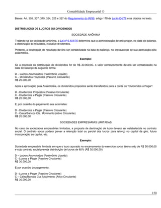 Contabilidade Empresarial ©

Bases: Art. 305, 307, 310, 324, 325 e 327 do Regulamento do IR/99, artigo 179 da Lei 6.404/76 e os citados no texto.


DISTRIBUIÇÃO DE LUCROS OU DIVIDENDOS

                                                SOCIEDADE ANÔNIMA

Tratando-se de sociedade anônima, a Lei nº 6.404/76 determina que a administração deverá propor, na data do balanço,
a destinação do resultado, inclusive dividendos.

Portanto, a destinação do resultado deverá ser contabilizada na data do balanço, no pressuposto de sua aprovação pela
assembléia.

                                                      Exemplo:

Se a proposta de distribuição de dividendos for de R$ 20.000,00, o valor correspondente deverá ser contabilizado na
data do balanço da seguinte forma:

D – Lucros Acumulados (Patrimônio Líquido)
C – Dividendos Propostos (Passivo Circulante)
R$ 20.000,00

Após a aprovação pela Assembléia, os dividendos propostos serão transferidos para a conta de "Dividendos a Pagar”:

D - Dividendos Propostos (Passivo Circulante)
C - Dividendos a Pagar (Passivo Circulante)
R$ 20.000,00

E, por ocasião do pagamento aos acionistas:

D - Dividendos a Pagar (Passivo Circulante)
C - Caixa/Bancos Cta. Movimento (Ativo Circulante)
R$ 20.000,00

                                      SOCIEDADES EMPRESÁRIAS LIMITADAS

No caso de sociedades empresárias limitadas, a proposta de destinação de lucro deverá ser estabelecida no contrato
social. O contrato social poderá prever a retenção total ou parcial dos lucros para reforço no capital de giro, futura
incorporação ao capital, etc.

                                                      Exemplo:

Sociedade empresária limitada em que o lucro apurado no encerramento do exercício social tenha sido de R$ 50.000,00
e cujo contrato social preveja distribuição de lucros de 60% (R$ 30.000,00):

D – Lucros Acumulados (Patrimônio Líquido)
C - Lucros a Pagar (Passivo Circulante)
R$ 30.000,00

E por ocasião do pagamento:

D - Lucros a Pagar (Passivo Circulante)
C – Caixa/Bancos Cta. Movimento (Ativo Circulante)
R$ 30.000,00




                                                                                                                   150
 