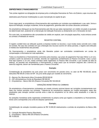 Contabilidade Empresarial ©
EMPRÉSTIMOS E FINANCIAMENTOS

Tais contas registram as obrigações da empresa junto a instituições financeiras do País e do Exterior, cujos recursos são

destinados para financiar imobilizações ou para manutenção do capital de giro.



Como regra geral, os empréstimos e financiamentos são suportados por contratos que estabelecem o seu valor, forma e
época de liberação, encargos incidentes, forma de pagamento, garantias além de outras cláusulas contratuais.

Os empréstimos distinguem-se dos financiamentos pelo fato de que estes representam um crédito vinculado à aquisição
de determinado bem, podendo ter a intervenção de instituição financeira ou diretamente com o fornecedor do bem.

Por outro lado, os empréstimos são concessões de crédito em espécie, sem vinculação específica, muito embora conste
do contrato a finalidade do mesmo.

                                                REGISTRO CONTÁBIL

O registro contábil deve ser efetuado quando a empresa receber os recursos, o que muitas vezes coincide com a data
do contrato. No caso dos contratos em que a liberação dos recursos ocorrer em várias parcelas, o registro será efetuado
à medida dos recebimentos das parcelas.

Os financiamentos e empréstimos ainda não liberados podem ser controlados contabilmente em contas de
compensação e informados em nota explicativa.

Todos os empréstimos e financiamentos contraídos pela empresa, cujo prazo de pagamento final seja inferior a um ano,
contado a partir da assinatura do contrato, deverão ser registrados contabilmente no Passivo Circulante. Caso o prazo
final seja superior a um ano, esses contratos serão registrados no Passivo Não Circulante, e por ocasião da data do
balanço, as parcelas dos empréstimos e financiamentos a longo prazo que se tornarem exigíveis até o término do
exercício seguinte, devem ser transferidas para o Passivo Circulante.

                                                       Exemplo:

Contabilização de empréstimo de curto prazo com vencimento em parcela única, no valor de R$ 100.000,00, sendo
deduzidos R$ 500,00 a título de IOF. Os juros serão pagos por ocasião do vencimento.

D – Bancos Cta. Movimento (Ativo Circulante) R$ 99.500,00
D – IOF s/Empréstimos (Conta de Resultado) R$ 500,00
C – Empréstimos – Banco Alfa S/A (Passivo Circulante) R$ 100.000,00

                                      VARIAÇÕES MONETÁRIAS OU CAMBIAIS

Os empréstimos e financiamentos contratados em moeda corrente nacional devem ser corrigidos monetariamente com
base nos índices previstos nos contratos. Tratando-se de empréstimos pagáveis em moeda estrangeira, estes são
atualizados pela variação cambial ocorrida entre a data do empréstimo ou do último saldo atualizado e a data do
balanço.

As variações monetárias serão registradas contabilmente na própria conta que registra o empréstimo ou financiamento,
tendo como contrapartida uma conta de despesa operacional.

                                                       Exemplo:

Contabilização da variação monetária passiva de R$ 10.000,00 relativamente a contrato de empréstimo do Banco Alfa
S/A:

D – Variação Monetária Passiva (Resultado)
C – Empréstimo – Banco Alfa S/A (Passivo Circulante)
R$ 10.000,00
                                                                                                                     151
 