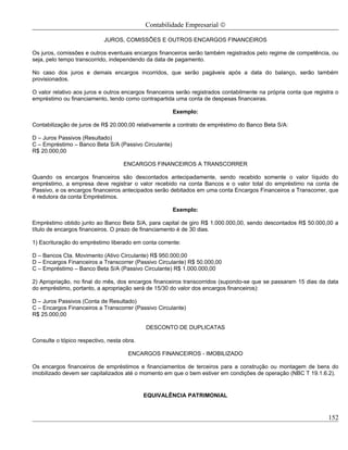 Contabilidade Empresarial ©

                            JUROS, COMISSÕES E OUTROS ENCARGOS FINANCEIROS

Os juros, comissões e outros eventuais encargos financeiros serão também registrados pelo regime de competência, ou
seja, pelo tempo transcorrido, independendo da data de pagamento.

No caso dos juros e demais encargos incorridos, que serão pagáveis após a data do balanço, serão também
provisionados.

O valor relativo aos juros e outros encargos financeiros serão registrados contabilmente na própria conta que registra o
empréstimo ou financiamento, tendo como contrapartida uma conta de despesas financeiras.

                                                       Exemplo:

Contabilização de juros de R$ 20.000,00 relativamente a contrato de empréstimo do Banco Beta S/A:

D – Juros Passivos (Resultado)
C – Empréstimo – Banco Beta S/A (Passivo Circulante)
R$ 20.000,00

                                    ENCARGOS FINANCEIROS A TRANSCORRER

Quando os encargos financeiros são descontados antecipadamente, sendo recebido somente o valor líquido do
empréstimo, a empresa deve registrar o valor recebido na conta Bancos e o valor total do empréstimo na conta de
Passivo, e os encargos financeiros antecipados serão debitados em uma conta Encargos Financeiros a Transcorrer, que
é redutora da conta Empréstimos.

                                                       Exemplo:

Empréstimo obtido junto ao Banco Beta S/A, para capital de giro R$ 1.000.000,00, sendo descontados R$ 50.000,00 a
título de encargos financeiros. O prazo de financiamento é de 30 dias.

1) Escrituração do empréstimo liberado em conta corrente:

D – Bancos Cta. Movimento (Ativo Circulante) R$ 950.000,00
D – Encargos Financeiros a Transcorrer (Passivo Circulante) R$ 50.000,00
C – Empréstimo – Banco Beta S/A (Passivo Circulante) R$ 1.000.000,00

2) Apropriação, no final do mês, dos encargos financeiros transcorridos (supondo-se que se passaram 15 dias da data
do empréstimo, portanto, a apropriação será de 15/30 do valor dos encargos financeiros):

D – Juros Passivos (Conta de Resultado)
C – Encargos Financeiros a Transcorrer (Passivo Circulante)
R$ 25.000,00

                                            DESCONTO DE DUPLICATAS

Consulte o tópico respectivo, nesta obra.

                                      ENCARGOS FINANCEIROS - IMOBILIZADO

Os encargos financeiros de empréstimos e financiamentos de terceiros para a construção ou montagem de bens do
imobilizado devem ser capitalizados até o momento em que o bem estiver em condições de operação (NBC T 19.1.6.2).


                                            EQUIVALÊNCIA PATRIMONIAL


                                                                                                                    152
 